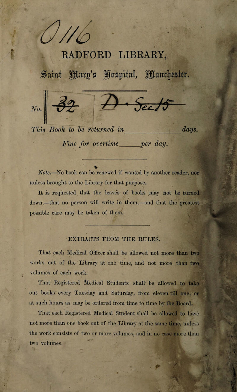 / RADFORD LIBRARY, mnt JSkspthd, |$;inxteter. No. $2- Z&gt; • 5^/T This Book to be returned in_ Fine for overtime_per day. Note.—No book can be renewed if wanted by another reader, nor unless brought to the Library for that purpose. It is requested that the leave*s of books may not be turned down,—that no person will write in them,—and that the greatest possible care may be taken of them. EXTRACTS FROM THE RULES. That each Medical Officer shall be allowed not more than two works out of the Library at one time, and not more than two volumes of each work. That Registered Medical Students shall- be allowed to take out books every Tuesday and Saturday, from eleven till one, or at such hours as may be ordered from time to time by the Board. That each Registered Medical Student shall be allowed to have not more than one book out of the Library at the same time, unless the work consists of two or more volumes, and in no case more than two volumes. * ■ r M'* ft :