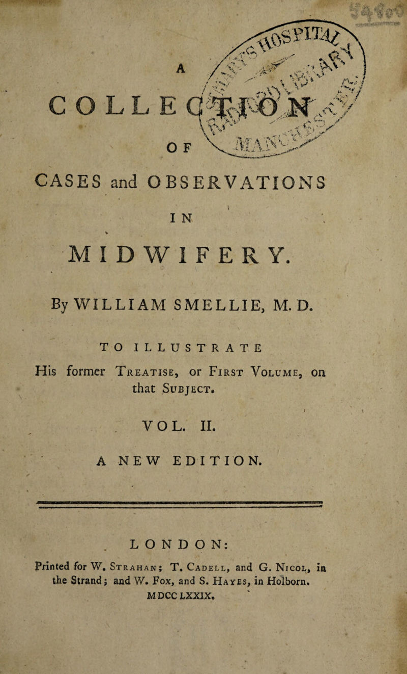 COLLE O F CASES and OBSERVATIONS I N MIDWIFERY. By WILLIAM S MEL LIE. M. D. TO ILLUSTRATE H is former Treatise, or First Volume, on that Subject. VOL. II. A NEW EDITION. LONDON: Printed for W. Strahan; T. Cadell, and G. Nicol, in the Strand; and W. Fox, and S. Hayes, in Holborn. M DCC LXXIX.