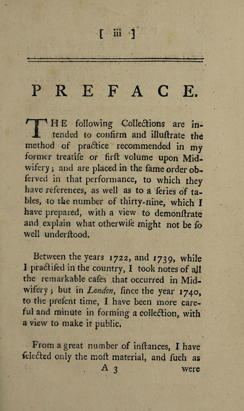 PREFACE. ^ H E following Collections are in- JL tended to confirm and illuftrate the method of practice recommended in my former treatife or firft volume upon Mid¬ wifery ; and are placed in the fame order ob- ferved in that performance, to which they have references, as well as to a feries of ta¬ bles, to the number of thirty-nine, which I have prepared, with a view to demonftrate and explain what otherwife might not be fo well underftood. Between the years 1722, and 1739, while I pradtifed in the country, I took notes of ajt the remarkable cafes that occurred in Mid¬ wifery ^ but in London, fince the year 1740, to the prefent time, I have been more care¬ ful and minute in forming a colleftion, with a view to make it public. From a great number of inftances, I have feledted only the moft material, and fuch as were