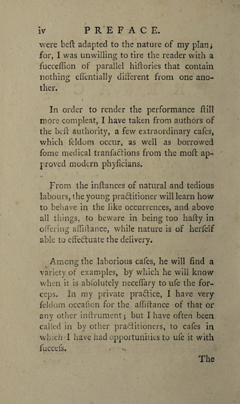 were beft adapted to the nature of my plan; for, I was unwilling to tire the reader with a fucceflion of parallel hiftories that contain nothing effentially different from one ano¬ ther. t ✓ ' * . o, ... ^ *'* \ I X / In order to render the performance (till more com pleat, I have taken from authors of the belt authority, a few extraordinary cafes, which feldom occur, as well as borrowed fome medical tranfadtions from the moft ap¬ proved modern phyficians. * * • « V % From the inftances of natural and tedious labours, the young practitioner wiil learn how to behave in the like occurrences, and above all things, to beware in being too hafty in offering a {Ii ft a nee, while nature is of herfelf able to effectuate the delivery, Among the laborious cafes, he will find a variety of examples, by which he will know when it is abfolutely neceffary to ufe the for¬ ceps. In my private practice, I have very feldom occafion for the aftiftance of that or any other inftrument; but I have often been called in by other practitioners, to cafes in which I have had opportunities to ufe it with fuccefs. The