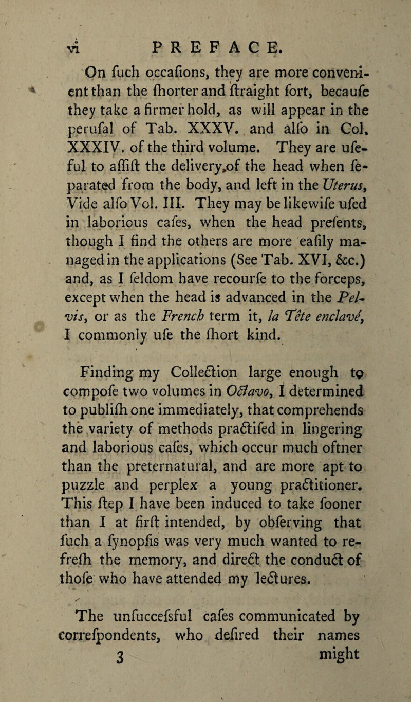 On fuch occafions, they are more conveni¬ ent than the (horter and ftraight fort, becaufe they take a firmer hold, as will appear in the perufal of Tab. XXXV. and alfo in Col, XXXIV. of the third volume. They are ufe- ful to aflift the delivery,of the head when fe- parated from the body, and left in the Uterus, Vide alfoVol. III. They may belikewife ufed in laborious cafes, when the head prefents, though I find the others are more eafily ma¬ naged in the applications (See Tab. XVI, &amp;c.) and, as I feldom have recourfe to the forceps, except when the head is advanced in the Pel¬ vis, or as the French term it, la Fete enclave, I commonly ufe the fhort kind. Finding my Collection large enough 19 compofe two volumes in Oflavo, I determined to publifhone immediately, that comprehends the variety of methods pradtifed in lingering and laborious cafes, which occur much oftner than the preternatural, and are more apt to puzzle and perplex a young praititioner. This Hep I have been induced to take fooner than I at firft intended, by obferving that fuch a fynopfis was very much wanted to re¬ fresh the memory, and direit the conduit of thofe who have attended my leitures. / The unfuccefsful cafes communicated by correfpondents, who defired their names 3 might