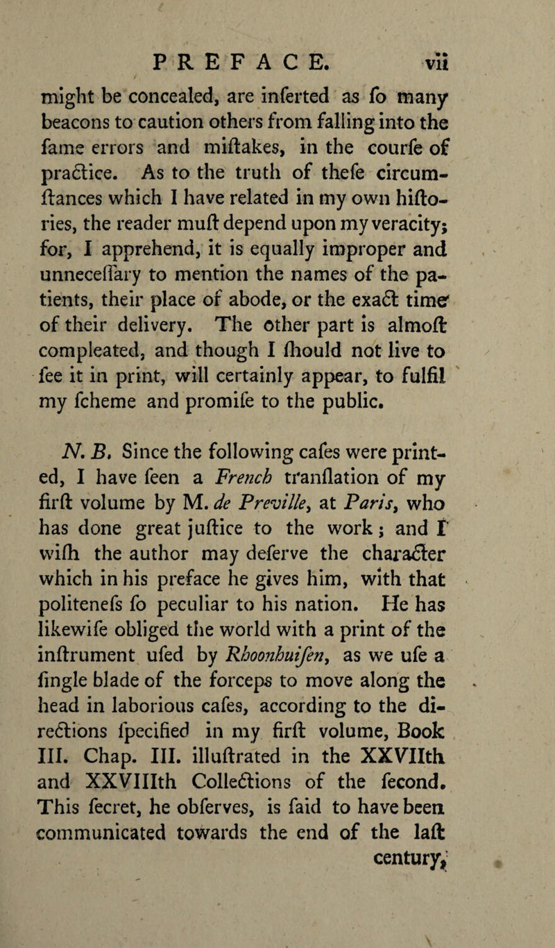 might be concealed, are inferted as fo many beacons to caution others from falling into the fame errors and miftakes, in the courfe of practice. As to the truth of thefe circum- ftances which I have related in my own hifto- ries, the reader muft depend upon my veracity; for, I apprehend, it is equally improper and unnecefiary to mention the names of the pa¬ tients, their place of abode, or the exact time1 of their delivery. The other part is almoft compleated, and though I fhould not live to fee it in print, will certainly appear, to fulfil my fcheme and promife to the public. N. B, Since the following cafes were print¬ ed, I have feen a French tranflation of my firft volume by M. de Preville, at Paris, who has done great juftice to the work; and f wilh the author may deferve the character which in his preface he gives him, with that politenefs fo peculiar to his nation. He has likewife obliged the world with a print of the inftrument ufed by Rhoonhuifeny as we ufe a fingle blade of the forceps to move along the head in laborious cafes, according to the di¬ rections lpecified in my firft volume, Book III. Chap. III. illuftrated in the XXVIIth and XXVIIIth Collections of the fecond. This fecret, he obferves, is faid to have been communicated towards the end of the laft century^