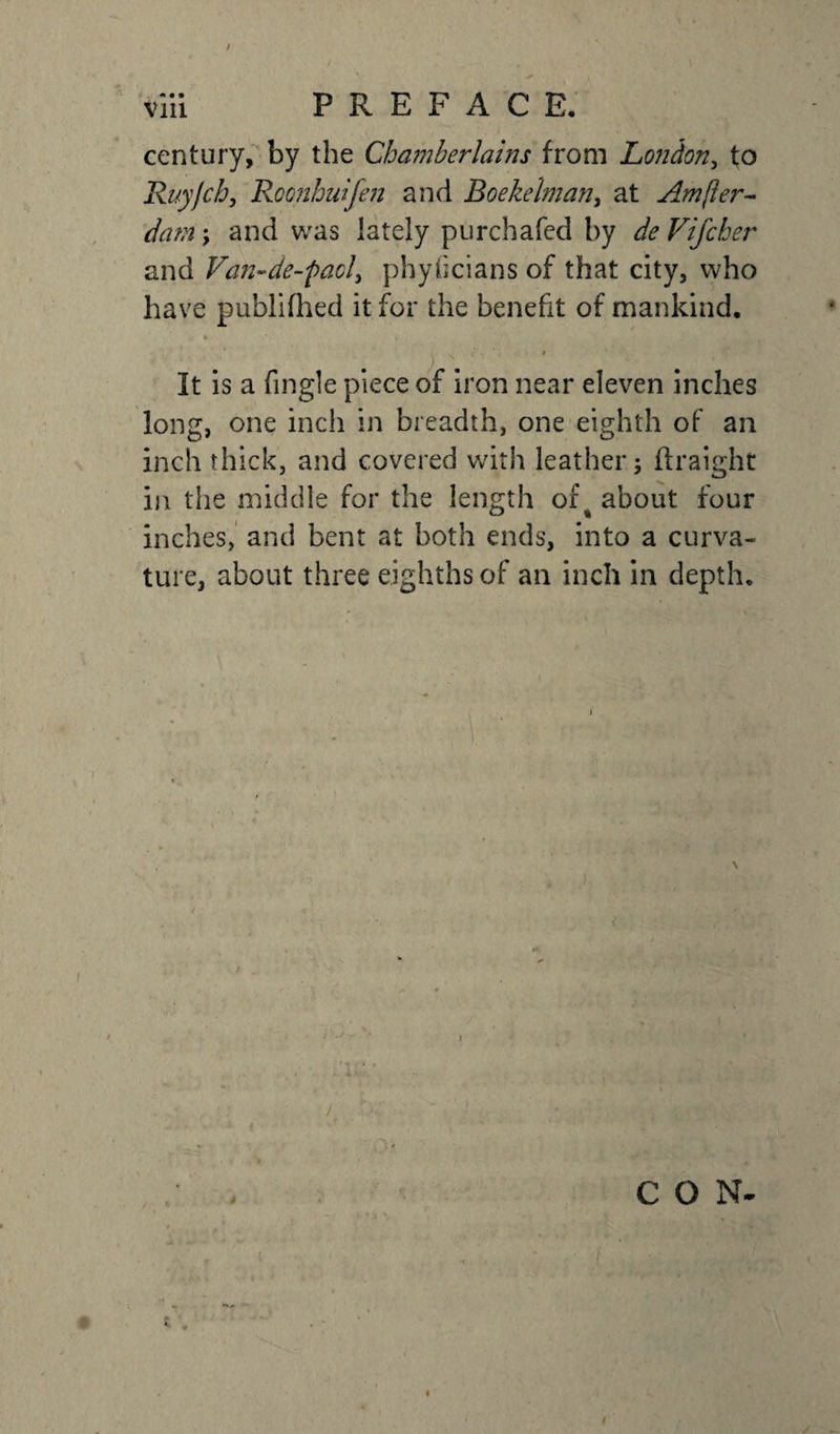 / ** ■ l viii PREFACE. century, by the Chamberlains from London, to Ruyjch, Roonhuifen and Boekelman, at Ampler- dam; and was lately purchafcd by Vifcher and Van-de-facl, phyficians of that city, who have publiflied it for the benefit of mankind. ; V It is a fingle piece of iron near eleven inches long, one inch in breadth, one eighth of an inch thick, and covered with leather; ftraight in the middle for the length of4 about four inches, and bent at both ends, into a curva¬ ture, about three eighths of an inch in depth. K &gt; J CON- /