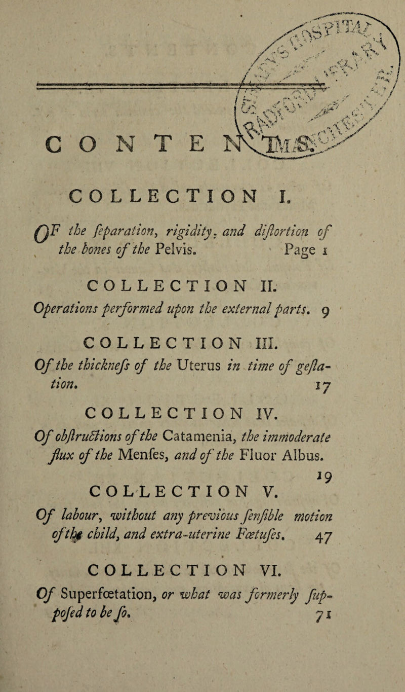 0F the fepar at ion, rigidity, and diflortion of the bones of the Pelvis. Page i COLLECTION II. Operations performed upon the external parts. o * ✓ COLLECTION III. Of the thicknefs of the Uterus in time of gefla- tion. i j COLLECTION IV. Of obflruSiions of the Catamenia, the immoderate flux of the Menfes, and of the Fluor Albus. 19 COLLECTION V. Of labour, without any previous fenfible of tig child\ and extra-uterine Faetufes. motion COLLECTION VI. Of Superfoetation, or what was formerly fup~ pojed to be fo. js