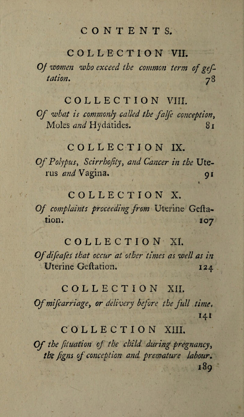 COLLECTION VII. 0/ women who exceed the common term of gef- t at ion. 78 1 (S' / COLLECTION VIII. Of what is commonly called the falfe conception, Moles and Hydatides. 81 COLLECTION IX, Of Polypus, Scirrhojity, &amp;W Cancer in the Ute¬ rus Vagina. 91 1 COLLECTION X. 0/ complaints proceeding from Uterine Gefta- tion. 107 COLLECTION XI. Of difeafes that occur at other times as well as in Uterine Geftation. 124 COLLECTION XII. Of mifcarriage&gt; or delivery before the full time, 141 COLLECTION XIII. Of the fit nation of the child during pregnancy, the figns of conception and premature labour. 189