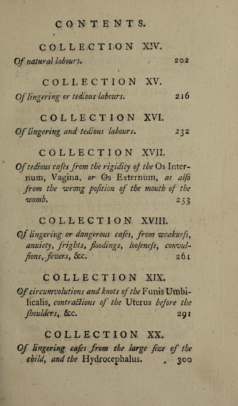 \ COLLECTION XIV. Of natural labours. &lt; • 202 * - » s COLLECTION XV. ' - i ' Of lingering or tedious labours. 216 COLLECTION XVI. Of lingering and'tedious labours. 232 COLLECTION XVII. Of tedious cafes from the rigidity of the Os Inter¬ num, Vagina, or Os Externum, as alfo from the wrong pofit ion of the mouth of the womb. 253 COLLECTION XVIII. Of lingering or dangerous cafes, from weaknefs, anxiety, frights, floodings, loofenefs, convul- fions, fevers, &amp;c. . 261 COLLECTION XIX. Of circumvolutions and knots of the Funis limbi- licalis, contractions of the Uterus before the fhoulders, &amp;c. 291 COLLECTION XX. lingering cafes from the large fize of the child, and the Hydrocephalus. , 300