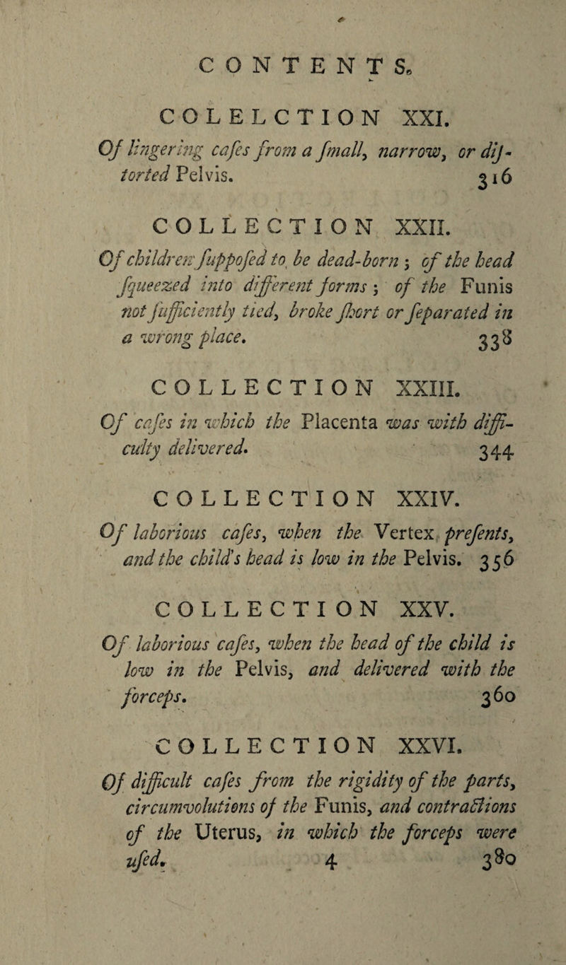 COLELCTION XXI. Ojll ngering cafes from a /mail, narrow, or dif- torted Pelvis. 316 COLLECTION XXII. \ Of children'fuppofed to be dead-born ; of the head fqneezed into different forms ; of the Funis not fufficiently tied\ broke fort or feparated in a wrong place. 33s COLLECTION XXIII. Of cafes in which the Placenta was with diffi¬ culty delivered. 344 V • * * &gt; &gt; • •- • „ v COLLECTION XXIV. \ v • . ^ Of laborious cafes, when the Vertex prefents, and the child's head is low in the Pelvis. 356 * * ! . « / COLLECTION XXV. Of laborious cafes, when the head of the child is low in the Pelvis, and delivered with the forceps. 360 % . COLLECTION XXVI. Of difficult cafes from the rigidity of the parts, circumvolutions of the Funis, and contrafiions of the Uterus, in which the forceps were