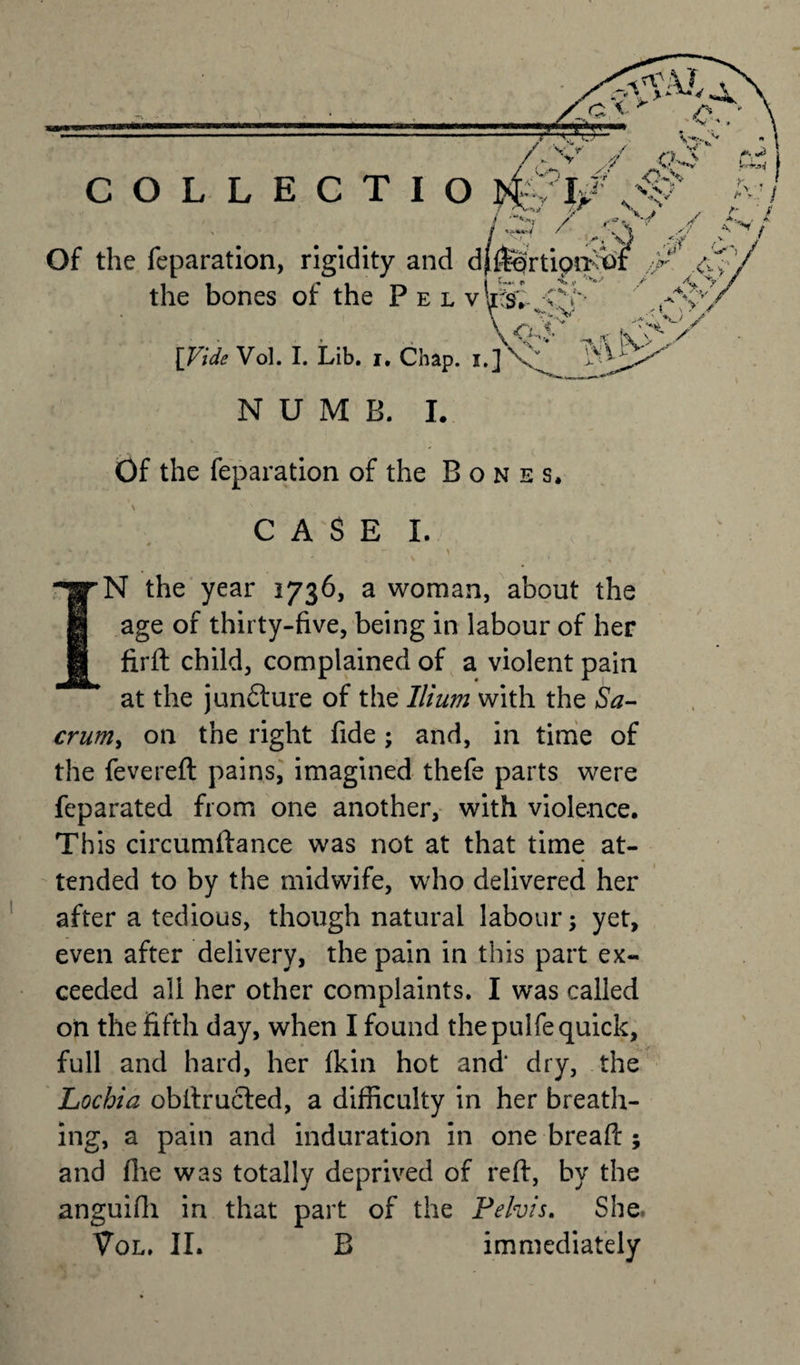 Of the reparation, rigidity and dflfertipiKO the bones of the Pel v li§i -CV&gt; \ 'V-'.V [Vide Vol. I. Lib. i. Chap. NUMB. I. Of the reparation of the Bones. \ CASE I. IN the year 1736, a woman, about the age of thirty-five, being in labour of her firft child, complained of a violent pain at the juncture of the Ilium with the Sa¬ crum, on the right fide; and, in time of the fevereft pains, imagined thefe parts were feparated from one another, with violence. This circumftance was not at that time at¬ tended to by the midwife, who delivered her after a tedious, though natural labour; yet, even after delivery, the pain in this part ex¬ ceeded all her other complaints. I was called on the fifth day, when I found the pulfe quick, full and hard, her fkin hot and dry, the Lochia obftructed, a difficulty in her breath¬ ing, a pain and induration in one breaft ; and file was totally deprived of reft, by the anguifii in that part of the Pelvis. She.