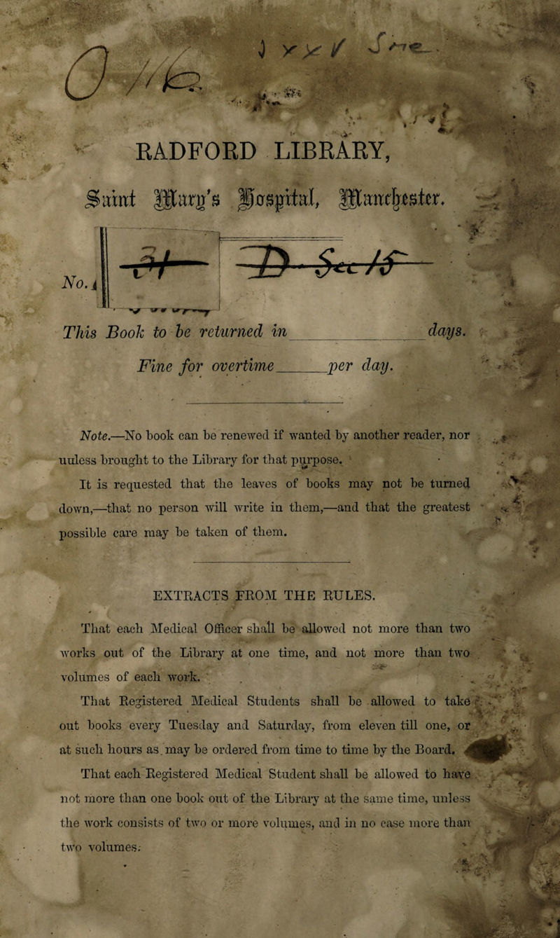 '' RADFORD LIBRARY, Samt gtarjj’s Jfrrsjptal, gtaircbstcr. ^2y $*L/s' This Book to be returned in days. Fine for overtime __per day. Note.—No book can be renewed if wanted by another reader, nor uuless brought to the Library for that purpose. - It is requested that the leaves of books may not be turned down,—-that no person will write in them,—and that the greatest possible care may be taken of them. EXTRACTS FROM THE RULES. That each Medical Officer shall be allowed not more than two works out of the Library at one time, and not more than two volumes of each work. That Registered Medical Students shall be allowed to take A mMI out books every Tuesday and Saturday, from eleven till one, or at such hours as. may be ordered from time to time by the Board. 4 That each Registered Medical Student shall be allowed to have . not more than one book out of the Library at the same time, unless the work consists of two or more volumes, and in no case more than two volumes.-