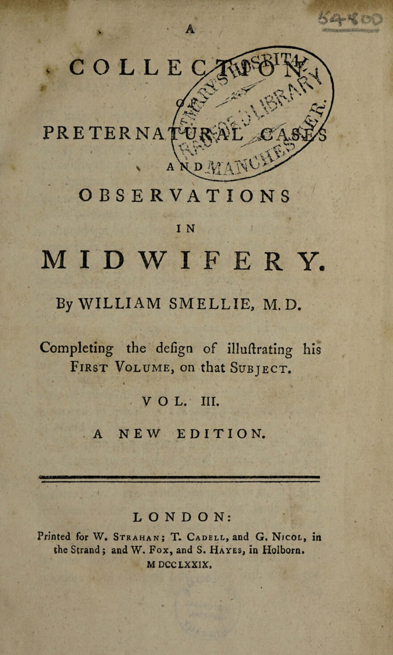 A COLL PRETERNA / * > A OBSERVATIONS I N MIDWIFERY. By WILLIAM SMELLIE, M. D. Completing the defign of illuftrating his First Volume, on that Subject. * ' ; v VOL. III. , . - v A NEW EDITION. LONDON: Printed for W. Strahan; T. Cadell, and G. Nicol, in the Strand; and W. Fox, and S. Hayes, in Holborn. M DCCLXXIX,