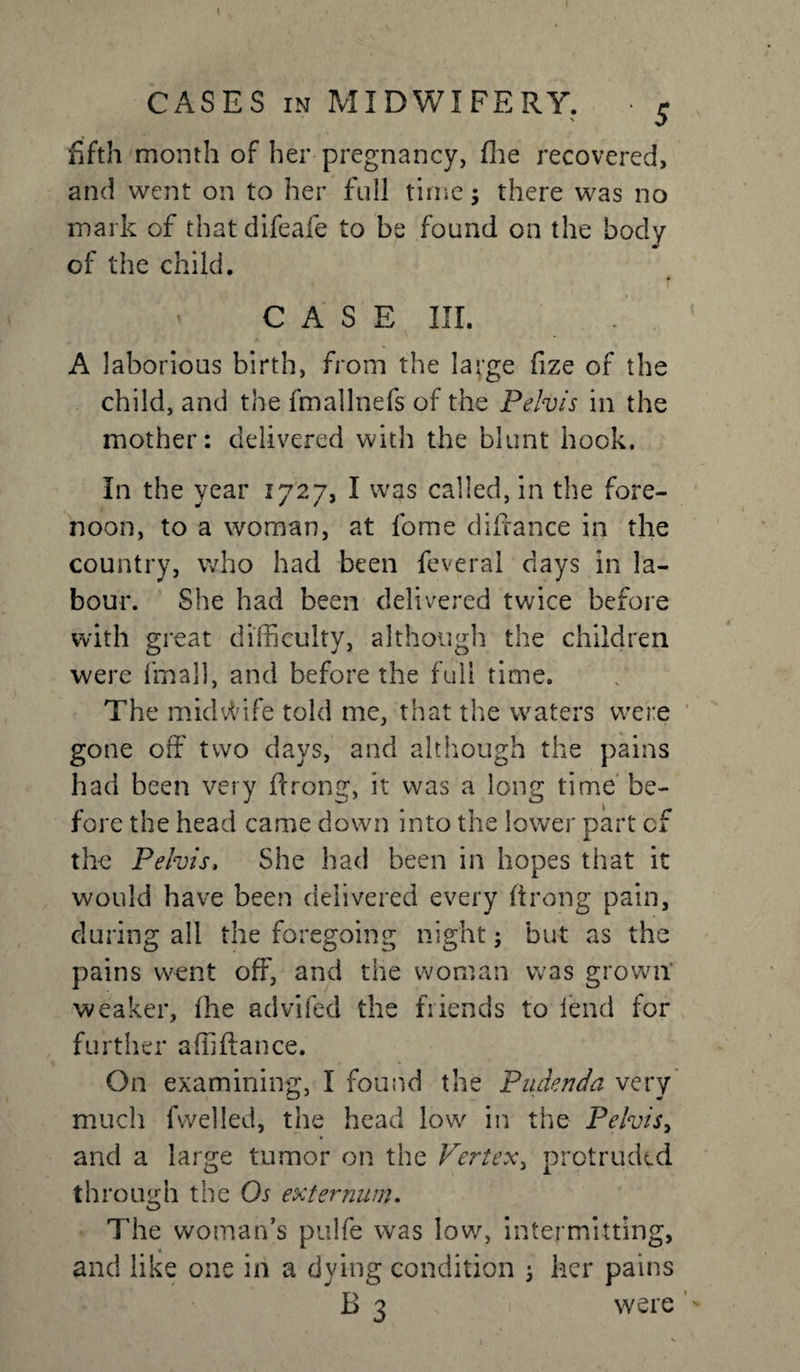 CASES in MIDWIFERY. • 5 fifth month of her pregnancy, (lie recovered, and went on to her full time ; there was no mark of thatdifeafe to be found on the body of the child. CASE III. . A laborious birth, from the large fize of the child, and the fmallnefs of the Pelvis in the mother: delivered with the blunt hook. In the year 1727, I was called, in the fore¬ noon, to a woman, at fome diftance in the country, who had been feveral days in la¬ bour. She had been delivered twice before with great difficulty, although the children were fmall, and before the full time. The midvtdfe told me, that the waters were gone off two days, and although the pains had been very flrong, it was a long time be¬ fore the head came down into the lower part of the Pelvis, She had been in hopes that it would have been delivered every ft rang pain, during all the foregoing night; but as the pains went off, and the woman was grown weaker, fhe advifecl the friends to lend for further affiffance. On examining, I found the Pudenda very much fvvelled, the head low in the Pelvis, and a large tumor on the Vertex, protruded th rouidi the Os externum. o The woman’s pulfe was low, intermitting, and like one in a dying condition 5 her pains B 3 were *