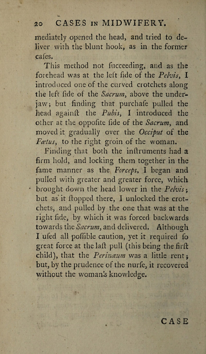 mediately opened the head, and tried to de¬ liver with the blunt hook, as in the former cafes. This method not fucceeding, and as the forehead was at the left fide of the Pelvis, I introduced one of the curved crotchets along the left fide of the Sacrum, above the under¬ jaw; but finding that purchafe pulled the head againft the Pubis, I introduced the other at the oppofite fide of the Sacrum, and moved it gradually over the Occiput of the Foetus, to the right groin of the woman. Finding; that both the inftruments had a firm hold, and locking them together in the fame manner as the Forceps, I began and pulled with greater and greater force, which brought down the head lower in the Pelvis; but as it flopped there, I unlocked the crot¬ chets, and pulled by the one that was at the right fide, by which it was forced backwards towards the Sacrum, and delivered. Although I ufed all pofiible caution, yet it required fo great force at thelafl pull (this being the firft child), that the Perinoeum was a little rent; but, by the prudence of the nurfe, it recovered without the womanls knowledge. CASE