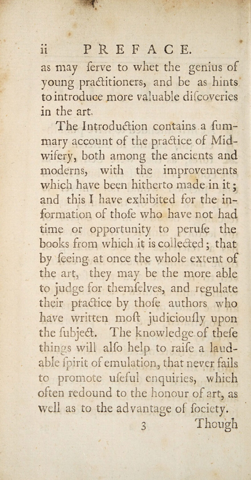 as may ferve to whet the genius of young practitioners, and be as hints to introduce more valuable difcoveries in the art The introduction contains.a fum- mary account of the practice of Mid¬ wifery, both among the ancients and moderns, with the improvements which have been hitherto made in it; and this I have exhibited for the in¬ formation of thofe who have not had time or opportunity to perufe the books from which it is collected; that by feeing at once the whole extent of the art, they may he the more able to judge for themfelves, and regulate their practice by thofe authors who have written mod judicioufly upon the fubjedt. The knowledge of thefe things will alfo help to raife a laud¬ able fpirit of emulation, that never fails X * % t to promote ufeiul enquiries, which often redound to the honour of art, as well as to the advantage of fociety.