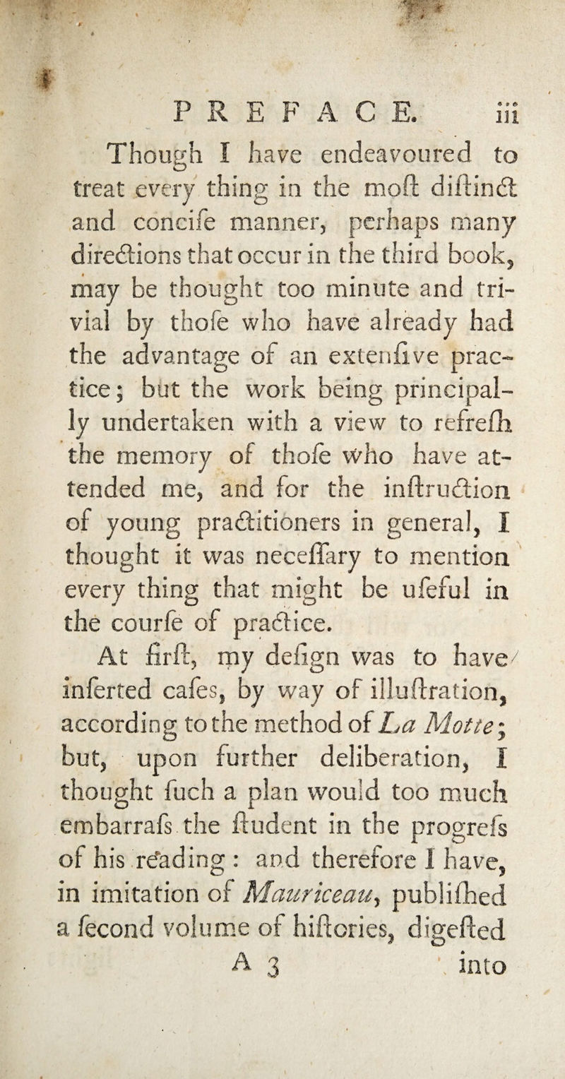 0 If X P REP A C E. in Though I have endeavoured to treat every thing in the moft diftinCt and concise manner, perhaps many directions that occur in the third book, may be thought too minute and tri¬ vial by thofe who have already had the advantage of an exteniive prac¬ tice; but the work being principal¬ ly undertaken with a view to refrefh the memory of thole who have at¬ tended me, and 1 or the inftruCtion of young practitioners in general, I thought it was neceffary to mention every thing that might be ufeful in the courle of practice. At firft, my deiign was to have7 inferred cafes, by way of illuftration, according to the method of La Motte; but, upon further deliberation, I thought fuch a plan would too much embarrafs the ftudent in the progrefs oi his reading : and therefore 1 have, in imitation of Mauriceau, publifhed a fecond volume of hi it cries, digefted A3 \ into