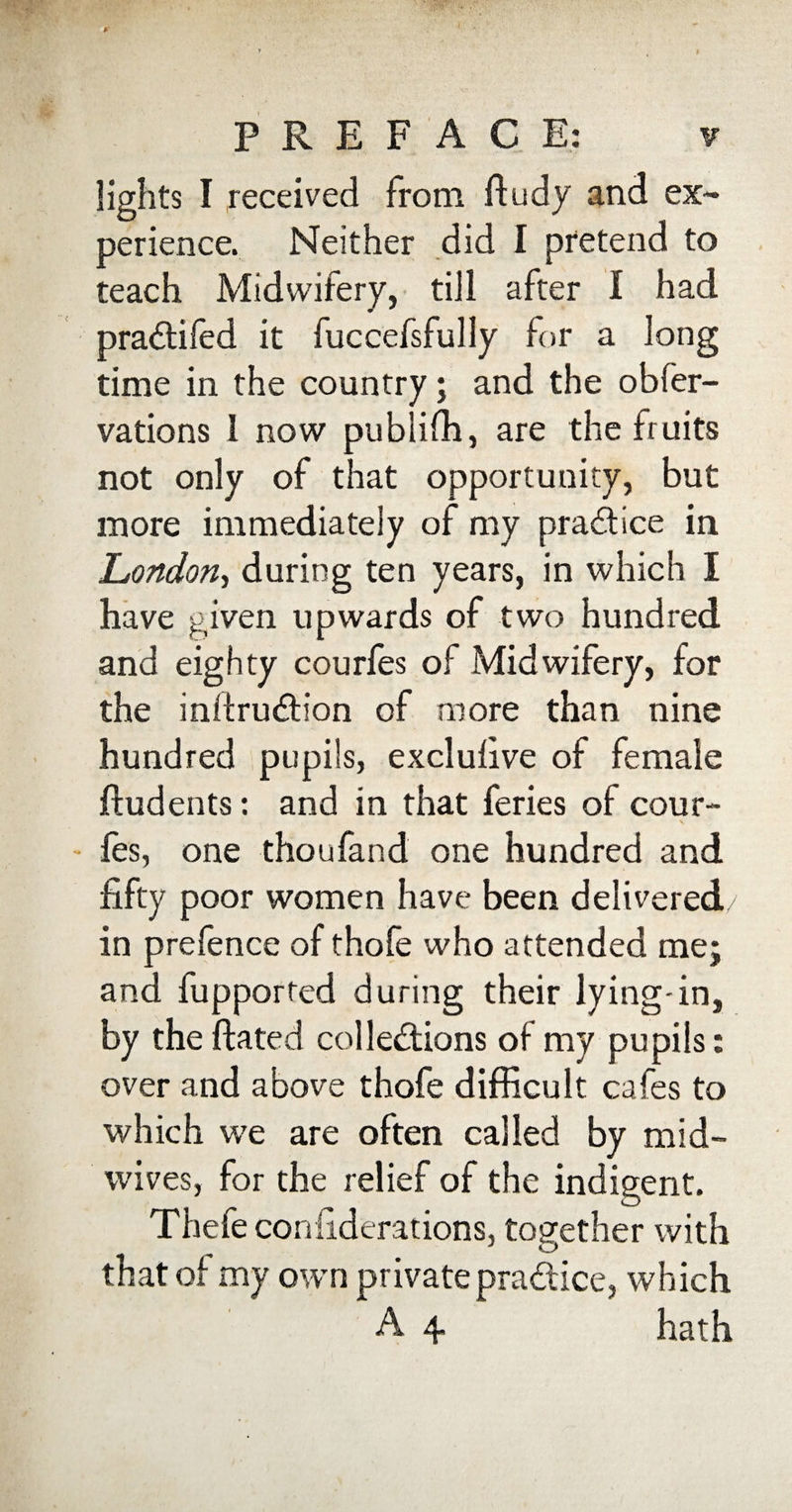 lights I received from ftudy and ex¬ perience. Neither did I pretend to teach Midwifery, till after l had praCtifed it fuccefsfully for a long time in the country; and the obfer- vations 1 now publifh, are the fruits not only of that opportunity, but more immediately of my practice in London, during ten years, in which I have given upwards of two hundred and eighty courfes of Midwifery, for the infiruCtion of more than nine hundred pupils, exclulive of female ftudents: and in that feries of cour- les, one thoufand one hundred and fifty poor women have been delivered/ in prefence of thofe who attended me; and fupported during their lying-in, by the dated collections of my pupils: over and above thofe difficult cafes to which we are often called by mid¬ wives, for the relief of the indigent. Thefe coniiderations, together with that of my own private pradice, which A 4 hath