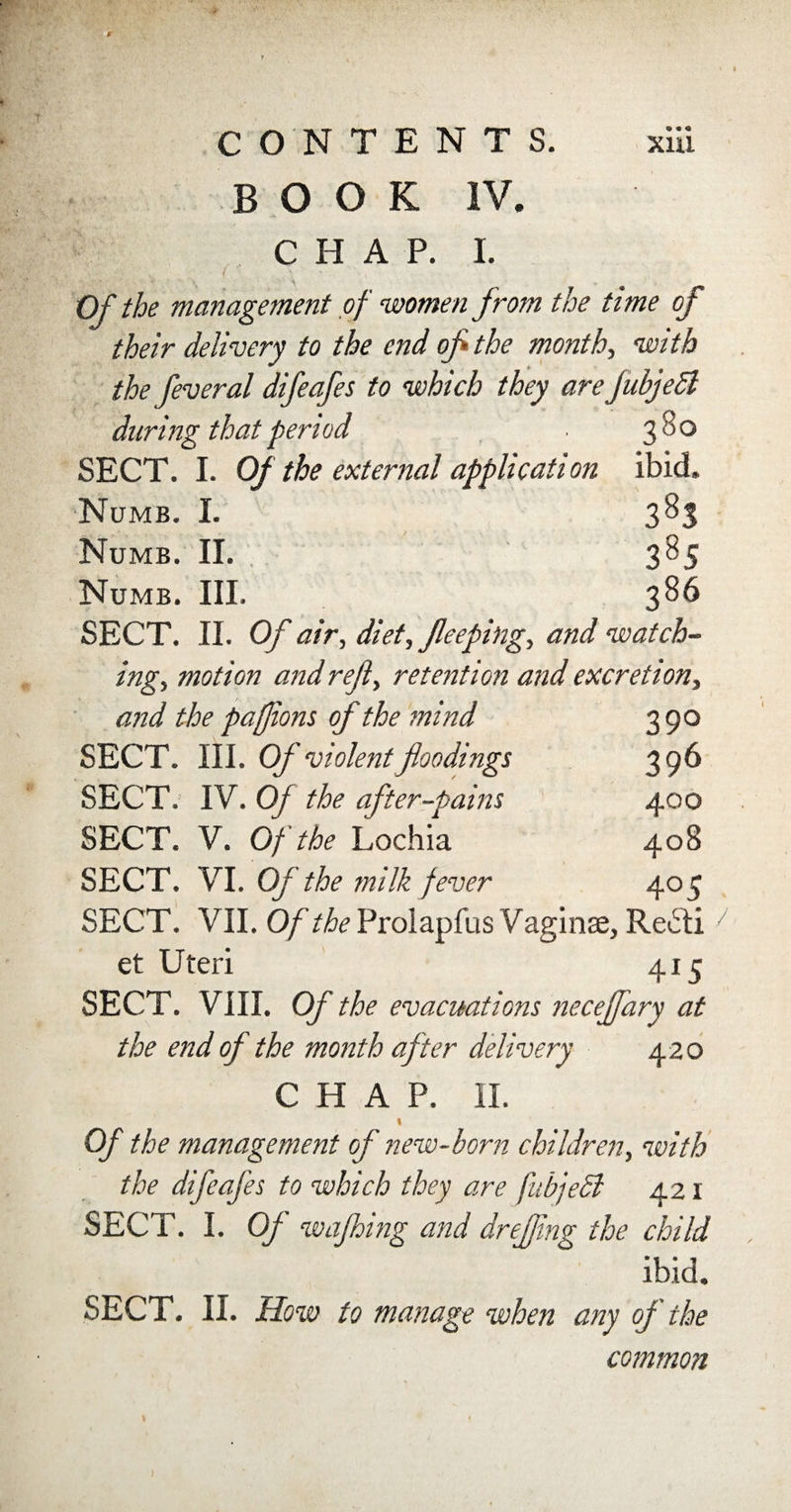 BOOK IV. CHAP. I. ■ : . ( ’ * «■ s • . \ . Of the management of women from the time of their delivery to the end of the month, with the feveral difeafes to which they are fubjedl daring that period ■ 3^° SECT. I. Of the external application ibid. Numb. I. 383 Numb. II. 385 Numb. III. 386 SECT. II. Of air, diet, Jleeping, and watch¬ ing, motion and refl, retention and excretion, and the paffons of the mind 390 SECT. III. Of violent floodings 396 SECT. IV. Of the after-pains 400 SECT. V. Of the Lochia 408 SECT. VI. Of the milk fever 405 SECT. VII. Of the Prolapfus Vaginae, Re£ti / et Uteri 415 SECT. VIII. Of the evacuations necejfary at the end of the month after delivery 420 CHAP. II. « Of the management of new-born children, with the difeafes to which they are fubjecl 421 SECT. I. Of wajhing and dreffng the child ibid. SECT. II. How to manage when any of the common