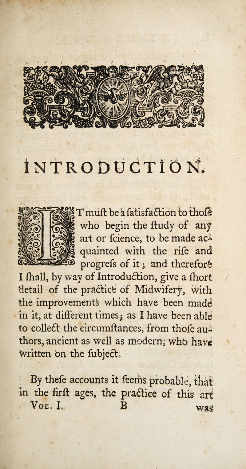 INTRODUCTION. T muft be &amp; fatisfa£tion to thofS who begin the ftudy of any art or fcience, to be made ac- quainted with the rife and progrefs of it; and therefore I fhall, by way of Introduction, give a fhort / detail of the prabticfe of Midwifery, With the improvements which have been made in it, at different timesj as I have been able to colleft the eircumftances, from thofe au¬ thors, ancient as well as modern^ whb have Written bn the fubject. By thefe accounts it feerhs probable, that in the firft ages, the practice of this art Yoz. I, B wa? I