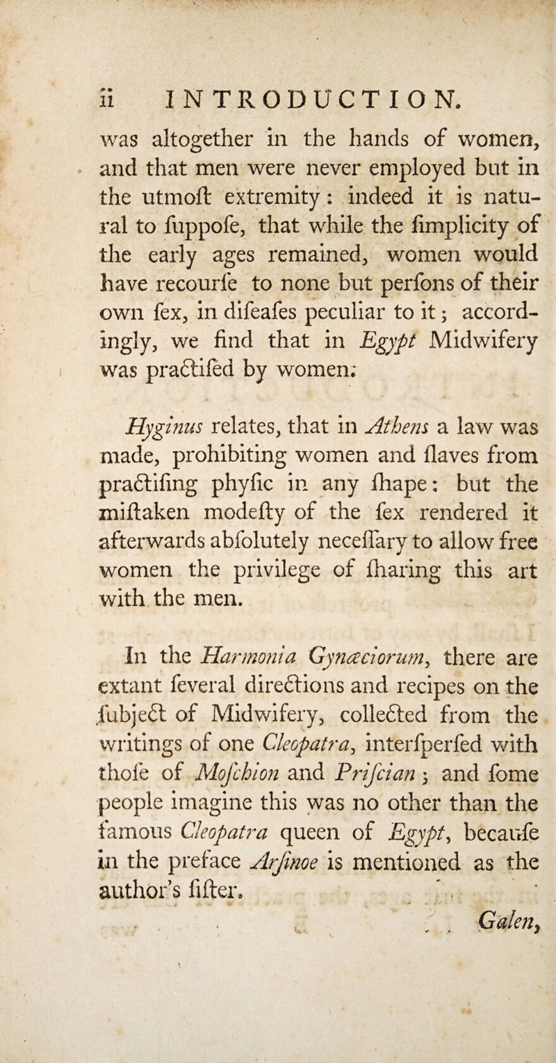 was altogether in the hands of women, and that men were never employed but in the utmoft extremity: indeed it is natu¬ ral to fuppofe, that while the limplicity of the early ages remained, women would have recourfe to none but perfons of their own fex, in difeafes peculiar to it; accord¬ ingly, we find that in Egypt Midwifery was practifed by women; Hyginus relates, that in Athens a law was made, prohibiting women and ilaves from pradtifing phyfic in any fhape: but the miftaken modefty of the fex rendered it afterwards abfolutely neceflary to allow free women the privilege of fharing this art with the men. In the Harmonia Gyna riorum, there are extant feveral directions and recipes on the fubject of Midwifery, collected from the writings of one Cleopatra, interfperfed with thole of Mojchion and Prifcian ; and fome people imagine this was no other than the famous Cleopatra queen of Egypt, becaufe in the preface Arjinoe is mentioned as the author’s lifter. Galen, \