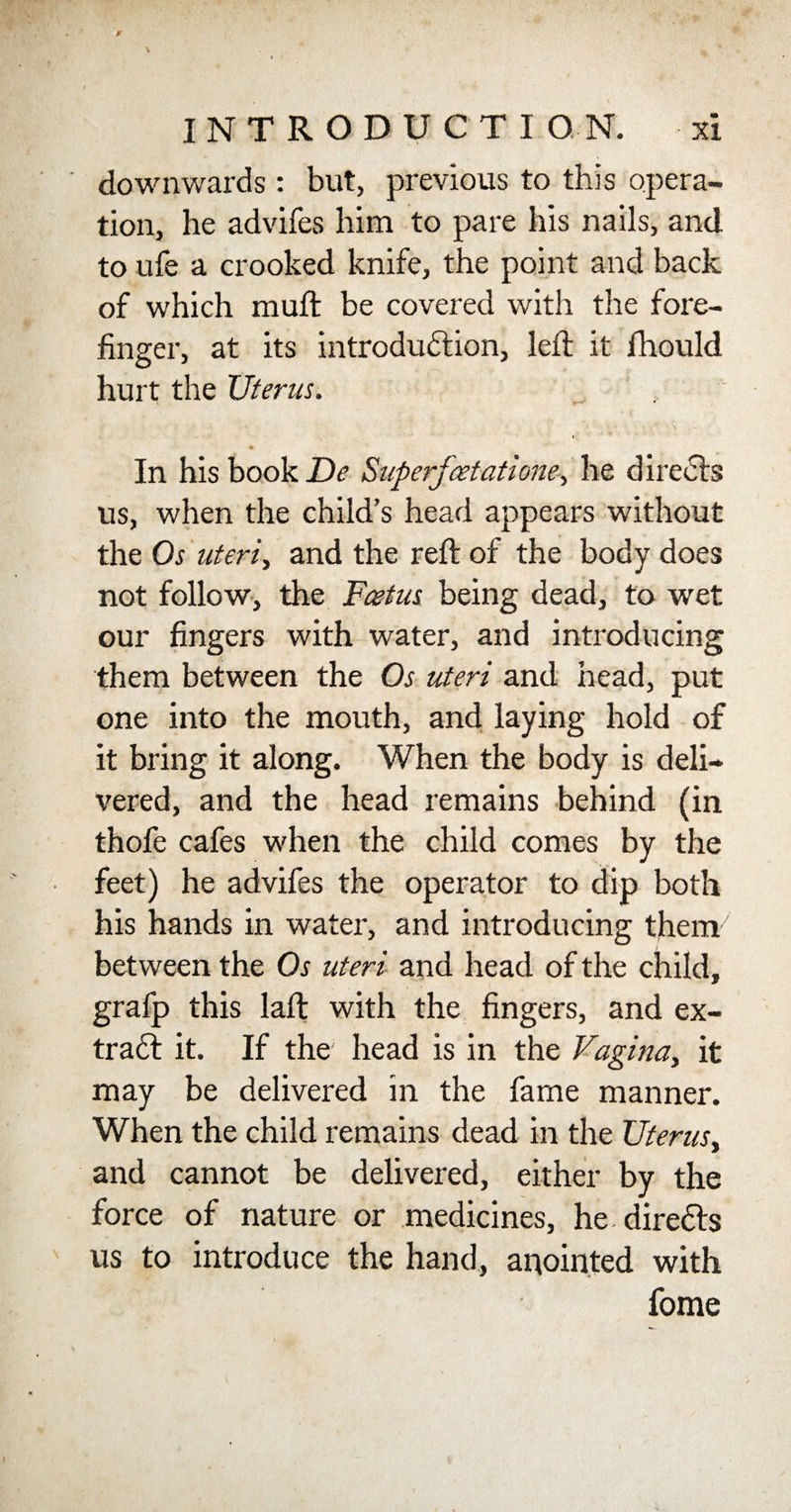 downwards : but, previous to this opera¬ tion, he advifes him to pare his nails, and to ufe a crooked knife, the point and back of which mult be covered with the fore¬ finger, at its introduction, left it fhould hurt the Uterus. In his book De Superjcetatione, he directs us, when the child’s head appears without the Os uteris and the reft of the body does not follow, the Foetus being dead, to wet our fingers with water, and introducing them between the Os uteri and head, put one into the mouth, and laying hold of it bring it along. When the body is deli¬ vered, and the head remains behind (in thofe cafes when the child comes by the feet) he advifes the operator to dip both his hands in water, and introducing tjhenv' between the Os uteri and head of the child, grafp this laft with the fingers, and ex¬ tract it. If the head is in the Vagina, it may be delivered in the fame manner. When the child remains dead in the Uterus, and cannot be delivered, either by the force of nature or medicines, he direCts us to introduce the hand, anointed with fome