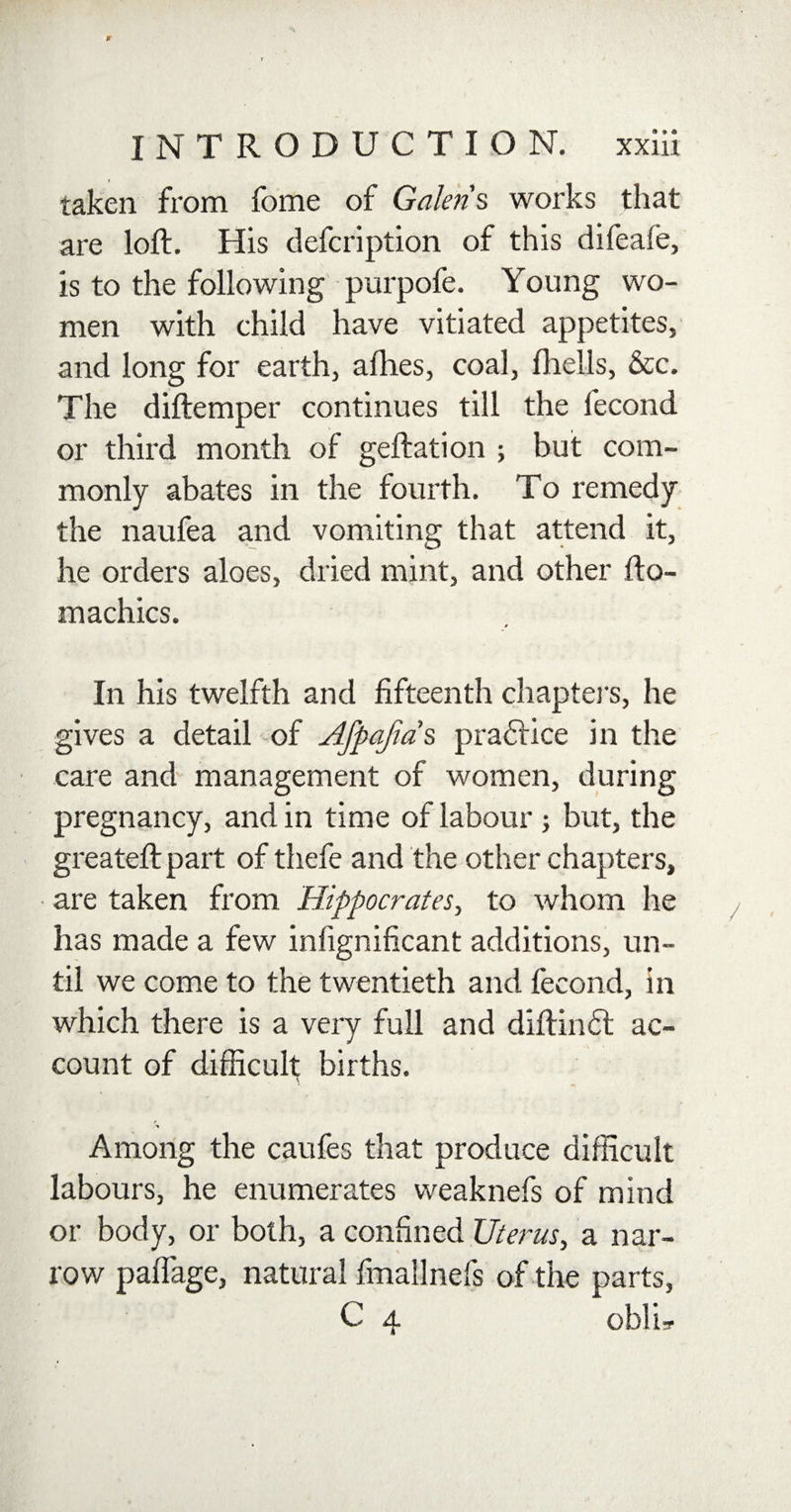 taken from fome of Galen's works that are loft. His defcription of this difeale, is to the following purpofe. Young wo¬ men with child have vitiated appetites, and long for earth, allies, coal, (hells, &amp;c. The diftemper continues till the fecond or third month of geftation ; but com¬ monly abates in the fourth. To remedy the naufea and vomiting that attend it, he orders aloes, dried mint, and other fto- machics. 0 In his twelfth and fifteenth chapters, he gives a detail of Afpafia s practice in the care and management of women, during pregnancy, and in time of labour; but, the greateft part of thefe and the other chapters, are taken from Hippocrates, to whom he has made a few infignificant additions, un¬ til we come to the twentieth and fecond, in which there is a very full and diftindt ac¬ count of difficult births. V Among the caufes that produce difficult labours, he enumerates weaknefs of mind or body, or both, a confined Uterus, a nar¬ row paftage, natural fmallnefs of the parts, C 4 obli?
