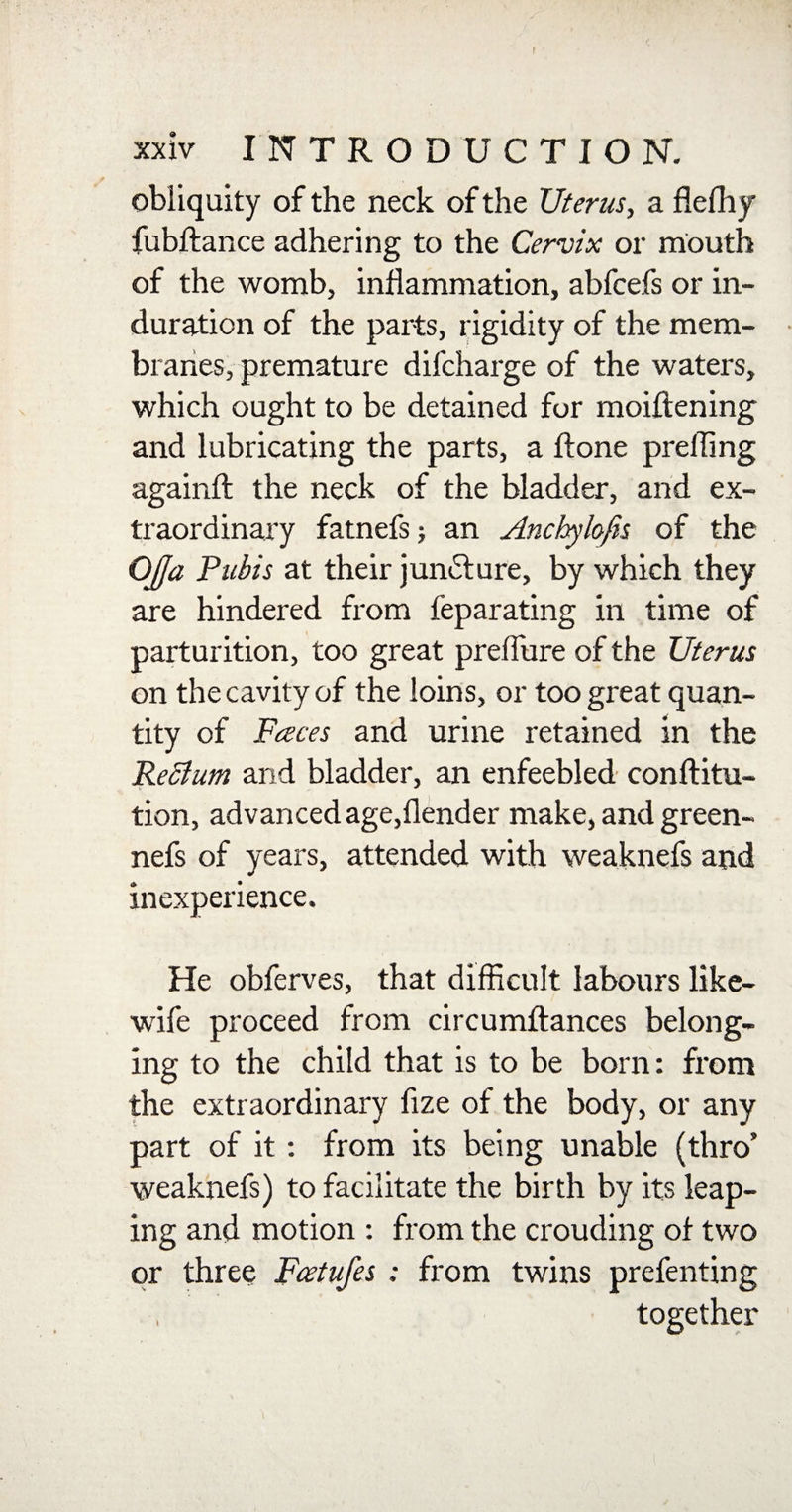 obliquity of the neck of the Uterus, a flefhy fubftance adhering to the Cervix or mouth of the womb, inflammation, abfcefs or in¬ duration of the parts, rigidity of the mem¬ branes, premature difcharge of the waters, which ought to be detained for moiftening and lubricating the parts, a ftone prefling againfl: the neck of the bladder, and ex¬ traordinary fatnefs; an Anchylofis of the Oja Pubis at their juncture, by which they are hindered from feparating in time of parturition, too great preflure of the Uterus on the cavity of the loins, or too great quan¬ tity of Faces and urine retained in the Rettum and bladder, an enfeebled conftitu- tion, advanced age,(lender make, and green- nefs of years, attended with weaknefs and inexperience. He obferves, that difficult labours like- wife proceed from circumftances belong¬ ing to the child that is to be bora: from the extraordinary fize of the body, or any part of it : from its being unable (thro5 weaknefs) to facilitate the birth by its leap¬ ing and motion : from the crouding of two or three Fcetufes ; from twins prefenting together