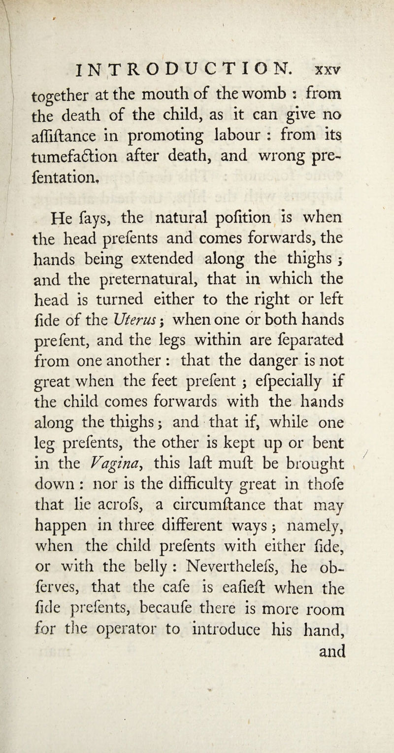 I together at the mouth of the womb : from the death of the child, as it can give no affiftance in promoting labour : from its tumefaction after death, and wrong pre- fentation. He fays, the natural pofition is when the head prefents and comes forwards, the hands being extended along the thighs j and the preternatural, that in which the head is turned either to the right or left fide of the Uterus; when one or both hands prefent, and the legs within are feparated from one another : that the danger is not great when the feet prefent ; efpecially if the child comes forwards with the hands along the thighs; and that if, while one leg prefents, the other is kept up or bent in the Vagina, this laft mull be brought down : nor is the difficulty great in thofe that lie acrofs, a circumftance that may happen in three different ways j namely, when the child prefents with either fide, or with the belly : Neverthelefs, he ob- ferves, that the cafe is eafieft when the fide prefents, becaufe there is more room for the operator to introduce his hand,