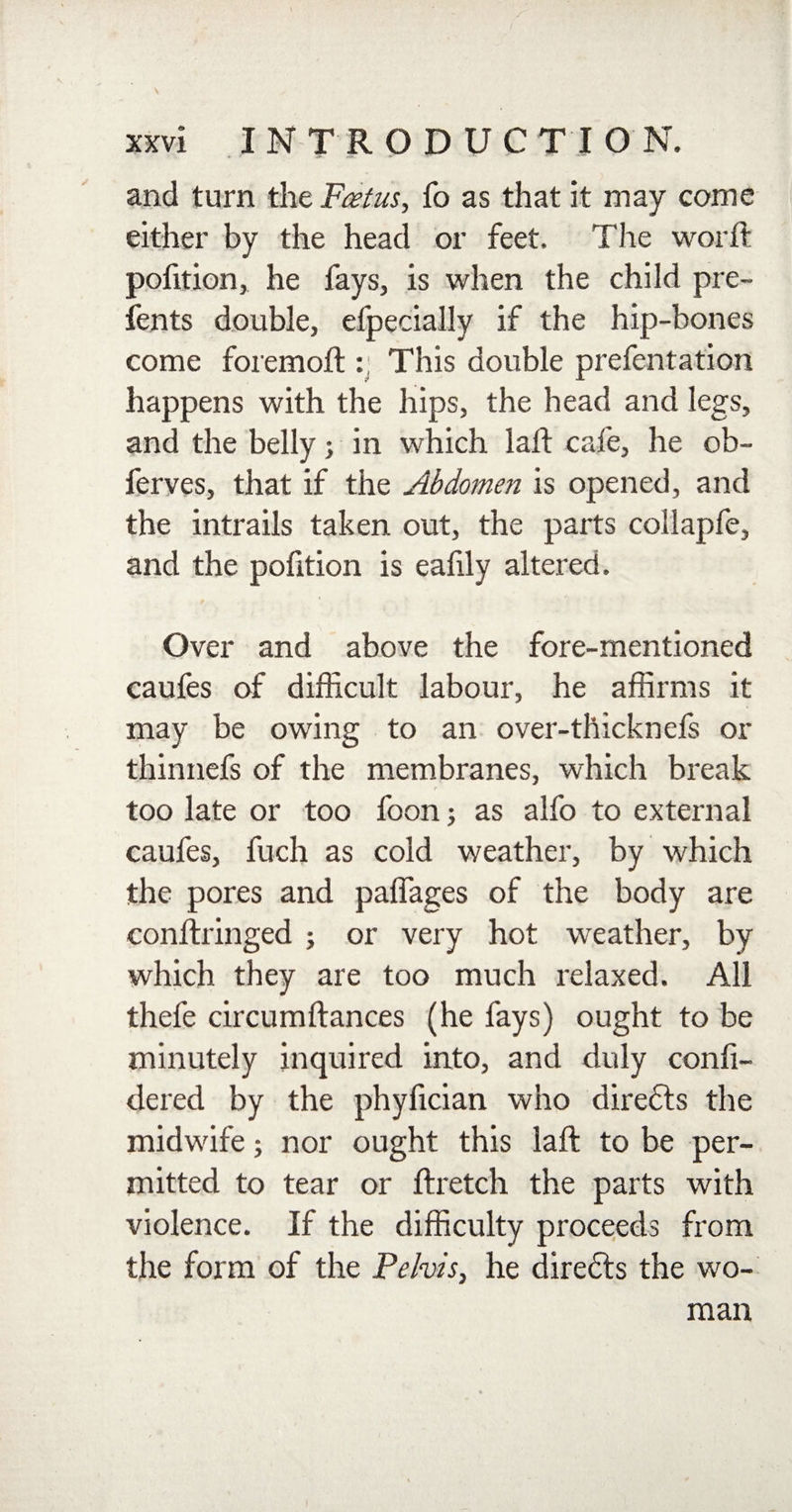 and turn the F&amp;tus, fo as that it may come either by the head or feet. The word: pofition, he fays, is when the child pre- fents double, efpecially if the hip-bones come foremoft : This double prefentation happens with the hips, the head and legs, and the belly j in which lad cafe, he ob- ferves, that if the Abdomen is opened, and the intrails taken out, the parts collapfe, and the pofition is eafily altered. Over and above the fore-mentioned caufes of difficult labour, he affirms it may be owing to an over-thicknefs or thinnefs of the membranes, which break too late or too foon; as alfo to external caufes, fuch as cold weather, by which the pores and paffages of the body are conftringed ; or very hot weather, by which they are too much relaxed. All thefe circumftances (he fays) ought to be minutely inquired into, and duly confi- dered by the phyfician who direfts the midwife; nor ought this laft to be per¬ mitted to tear or ftretch the parts with violence. If the difficulty proceeds from the form of the Pelvis, he diredls the wo¬ man