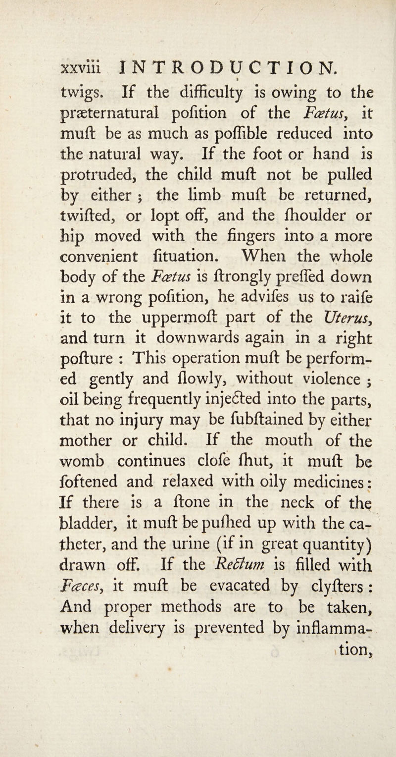 ^ 1 twigs. If the difficulty is owing to the praeternatural pofition of the Foetus, it mud: be as much as poffible reduced into the natural way. If the foot or hand is protruded, the child mult not be pulled by either 5 the limb mud; be returned, twilled, or lopt off, and the fhoulder or hip moved with the fingers into a more convenient fituation. When the whole body of the Foetus is ftrongly preffed down in a wrong pofition, he advifes us to raife it to the uppermoft part of the Uterus, and turn it downwards again in a right pofture : This operation muff be perform¬ ed gently and llowly, without violence j oil being frequently injected into the parts, that no injury may be fubftained by either mother or child. If the mouth of the womb continues clofe Ihut, it mud: be foftened and relaxed with oily medicines: If there is a Hone in the neck of the bladder, it mud: be puflied up with the ca¬ theter, and the urine (if in great quantity) drawn off. If the ReBum is filled with Faces, it mud: be evacated by clyfters : And proper methods are to be taken, when delivery is prevented by inflamma- tion,