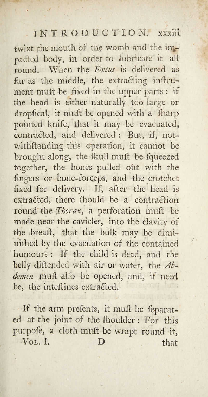 twixt the mouth of the womb and the inj- padted body, in order to lubricate it all round. When the Feet us is delivered as far as the middle, the extradling inftru- ment muft be fixed in the upper parts: if the head is either naturally too large or dropfical, it mult be opened with a fharp pointed knife, that it may be evacuated, contracted, and delivered : But, if, not- withftanding this operation, it cannot be brought along, the fkull muft be fqueezed together, the bones pulled out with the fingers or bone-forceps, and the crotchet fixed for delivery. If, after the head is extrafled, there fhould be a contraction round the Fhorax, a perforation muft be made near the cavicles, into the clavity of the breaft, that the bulk may be dimi- nifhed by the evacuation of the contained humours: If the child is dead, and the belly diftended with air or water, the Ab¬ domen muft alfo be opened, and, if need be, the inteftines extracted. If the arm prefents, it muft be feparat- ed at the joint of the ftioulder : For this purpofe, a cloth muft be wrapt round it, Vol. I. D that