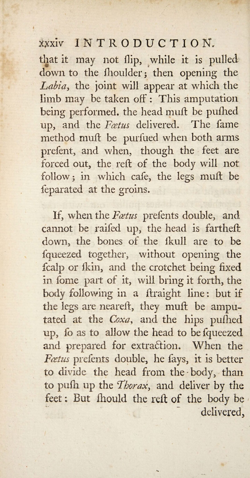 s* / xxxiv I N TRODUCTION. that it may not flip, while it is pulled down to the fhoulder j then opening the Labia, the joint will appear at which the limb may be taken off: This amputation being performed, the head mull be puflied up, and the Foetus delivered. The fame method muff be purfued when both arms prefent, and when, though the feet are forced out, the reft of the body will not follow j in which cafe, the legs muff be feparated at the groins. If, when the Foetus, prefents double, and cannot be railed up, the head is farthefl down, the bones of the fkull are to be fqueezed together, without opening the fcalp or fkin, and the crotchet being fixed in fome part of it, will bring it forth, the body following in a ftraight line: but if the legs are neareft, they muff be ampu¬ tated at the Coxa, and the hips puflied up, fb as to allow the head to be fqueezed and prepared for extraction. When the Foetus prefents double, he fays, it is better to divide the head from the-body, than to pufti up the Thorax, and deliver by the feet; But fliould the reft of the body be delivered. *h