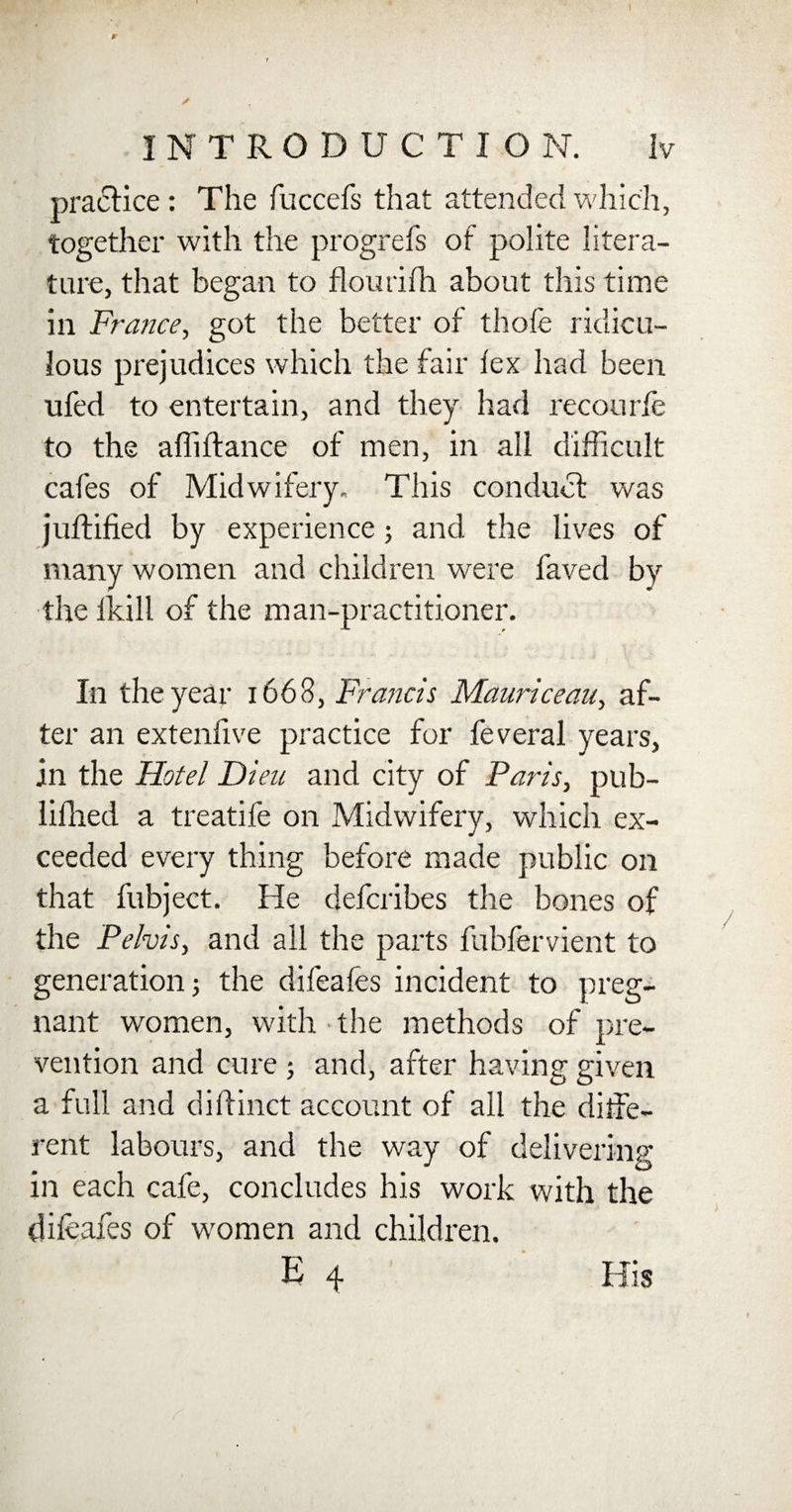 } r 7 / INTRODUCTION. Iv practice: The fuccefs that attended which, together with the progrefs of polite litera¬ ture, that began to flourifh about this time in France, got the better of thofe ridicu¬ lous prejudices which the fair fex had been ufed to entertain, and they had recourfe to the afliftance of men, in all difficult cafes of Midwifery, This conduct was juftified by experience; and the lives of many women and children were faved by the ikill of the man-practitioner. In the year 1668, Francis Mauriceau, af¬ ter an extenlive practice for feveral years, in the Hotel Dieu and city of Paris, pub- lifhed a treatife on Midwifery, which ex¬ ceeded every thing before made public on that fubject. He defcribes the bones of the Pelvis, and all the parts fubfervient to generation j the difeafes incident to preg¬ nant women, with the methods of pre¬ vention and cure ; and, after having given a full and dillinct account of all the diffe¬ rent labours, and the way of delivering in each cafe, concludes his work with the difeafes of women and children.