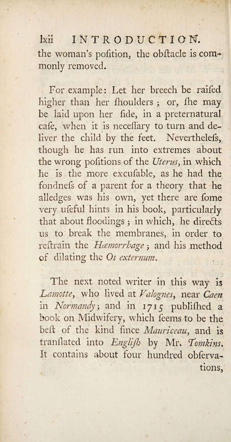 the woman’s pofition, the obflacle is com-* monly removed. For example: Let her breech be raifed higher than her fhoulders ; or, ihe may be laid upon her fide, in a preternatural cafe, when it is necellary to turn and de¬ liver the child by the feet. Neverthelefs, though he has run into extremes about the wrong pofitions of the Uterus, in which he is the more excufable, as he had the fondnefs of a parent for a theory that he alledges was his own, yet there are fome very ufeful hints in his book, particularly that about floodings; in which, he diredts us to break the membranes, in order to reftrain the Haemorrhage; and his method of dilating the Os externum. The next noted writer in this way is Lamotte, who lived at Valognes, near Caen in Normandy, and in 1715 publifhed a book on Midwifery, which feems to be the beft of the kind fince Mauriceau, and is tranflated into EngHJh by Mr. Tomkins. It contains about four hundred obferva- tions.