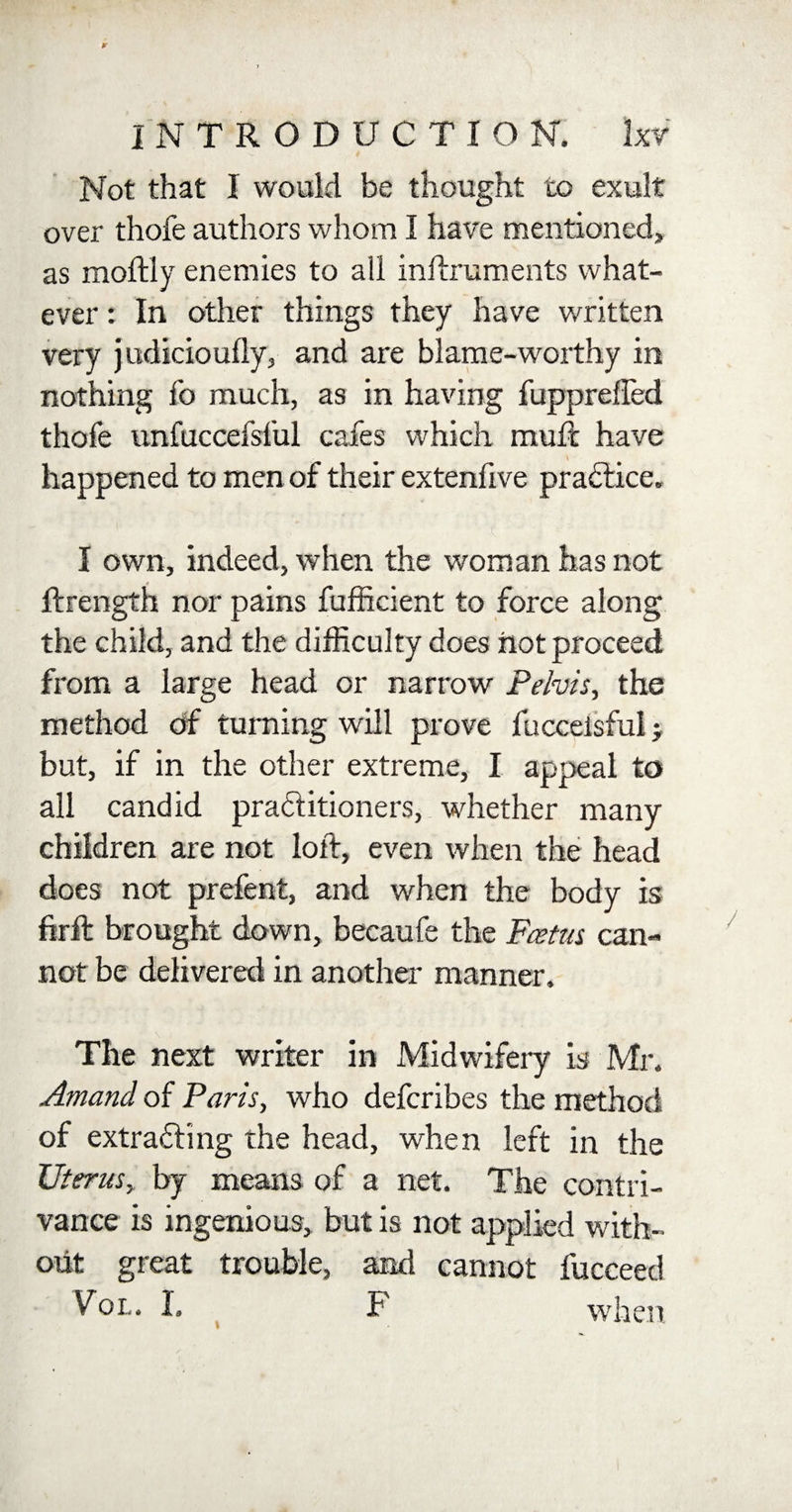 Not that I would be thought to exult over thofe authors whom I have mentioned, as moftly enemies to all inftruments what¬ ever : In other things they have written very judicioufly, and are blame-worthy in nothing fo much, as in having fupprefled thofe unfuccefsful cafes which rauft have happened to men of their extenfive practice. I own, indeed, when the woman has not ftrength nor pains fufficient to force along the child, and the difficulty does not proceed from a large head or narrow Pelvis, the method of turning will prove fuccelsful; but, if in the other extreme, I appeal to all candid praftitioners, whether many children are not loft, even when the head does not prefent, and when the body is firft brought down, becaufe the Fes tin can¬ not be delivered in another manner. The next writer in Midwifery is Mr. Amand of Paris, who defcribes the method of extracting the head, when left in the Uterus, by means of a net. The contri¬ vance is ingenious, but is not applied with¬ out great trouble, and cannot fucceed Vol. I. F when