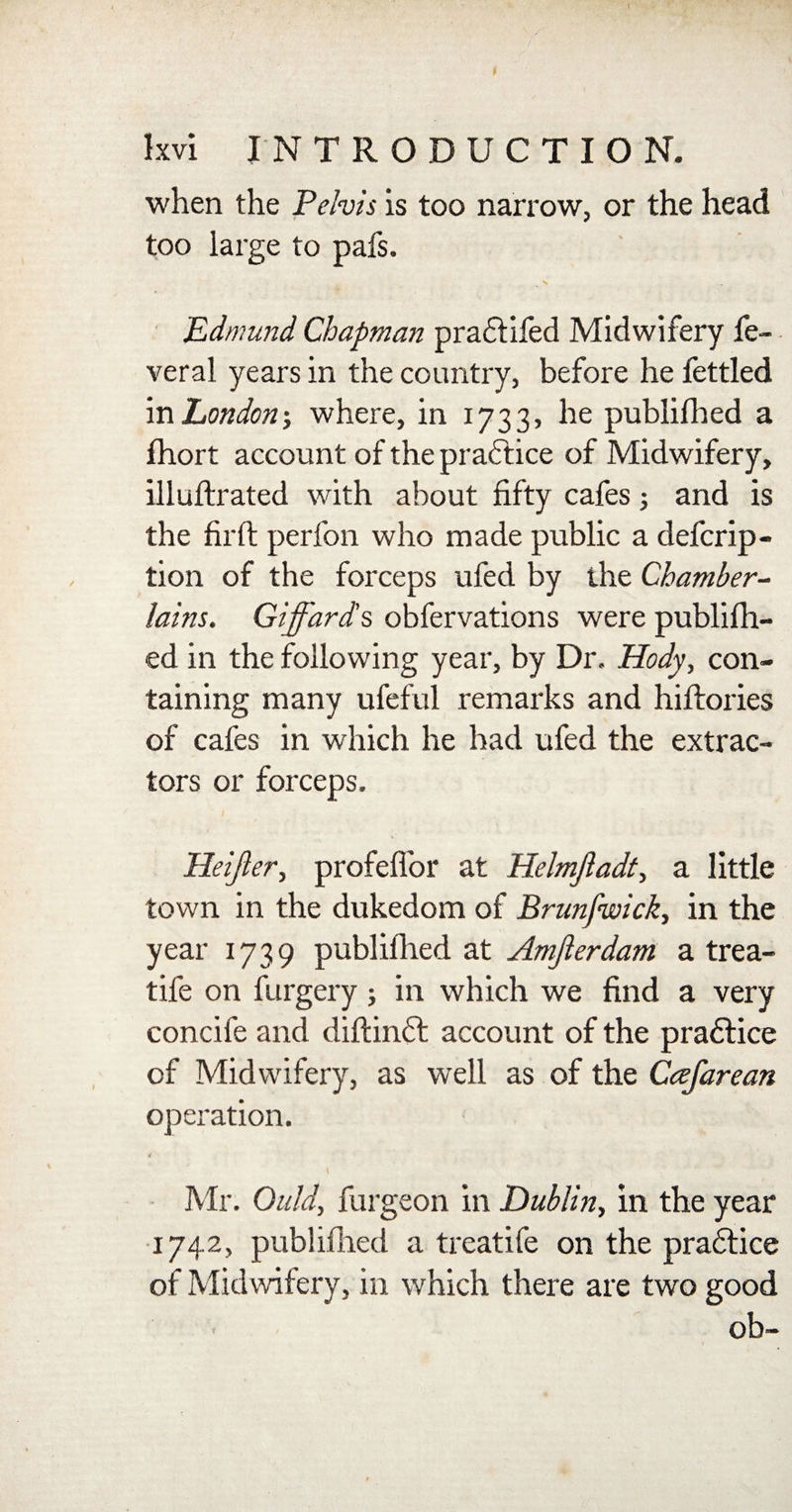 • X 7 Ixvi INTRODUCTION. when the Pelvis is too narrow, or the head too large to pafs. Edmund Chapman pradfifed Midwifery fe- veral years in the country, before he fettled in Londonj where, in 1733, he publifhed a fhort account of the practice of Midwifery, illuftrated with about fifty cafes; and is the firft perfon who made public a defcrip- tion of the forceps ufed by the Chamber¬ lains. Giffards obfervations were publifh¬ ed in the following year, by Dr, Hody, con¬ taining many ufeful remarks and hiftories of cafes in which he had ufed the extrac¬ tors or forceps. Heifter, profeffor at Helmjladt, a little town in the dukedom of Brunfwick, in the year 1739 publifhed at Amjlerdam a trea- tife on furgery; in which we find a very concife and diftindt account of the practice of Midwifery, as well as of the Cafarean operation. Mr. Quid, burgeon in Dublin, in the year 1742, publifhed a treatife on the pradtice of Midwifery, in which there are two good ob~