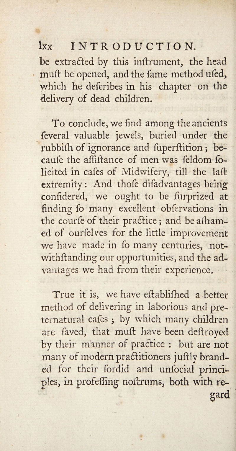 be extracted by this inftrument, the head muft be opened, and the fame method ufed, which he deferibes in his chapter on the delivery of dead children. To conclude, we find among the ancients feveral valuable jewels, buried under the rubbilh of ignorance and fuperftition3 be- caufe the affiftance of men was feldom fo- licited in cafes of Midwifery, till the laft extremity: And thofe difadvantages being confidered, we ought to be furprized at finding fo many excellent obfervations in the courfe of their practice; and be afham- ed of ourfelves for the little improvement we have made in fo many centuries, not- withftanding our opportunities, and the ad¬ vantages we had from their experience. r True it is, we have eftablifhed a better method of delivering in laborious and pre¬ ternatural cafes 3 by which many children are faved, that muft have been deftroyed by their manner of practice : but are not many of modern pra&amp;itioners juftly brand¬ ed for their fordid and unfocial princi¬ ples, in profeffing noftfums, both with re-