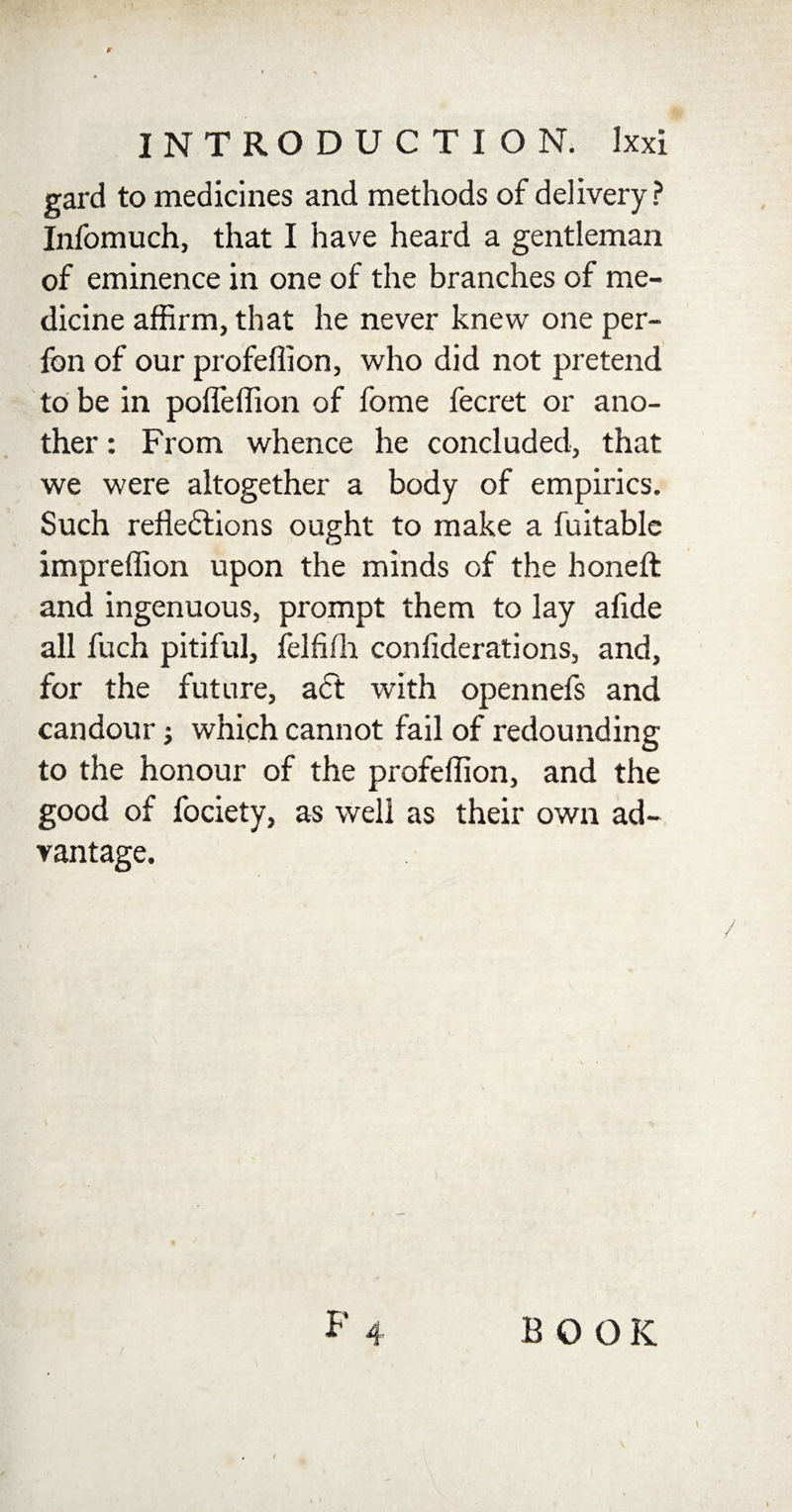 ¥ INTRODUCTION. Ixxi gard to medicines and methods of delivery? Infomuch, that I have heard a gentleman of eminence in one of the branches of me¬ dicine affirm, that he never knew one per- fbn of our profeffion, who did not pretend to be in polTeffion of fome fecret or ano¬ ther : From whence he concluded, that we were altogether a body of empirics. Such reflections ought to make a fuitable impreffion upon the minds of the honeft and ingenuous, prompt them to lay afide all fuch pitiful, felfifh confiderations, and, for the future, act with opennefs and candour; which cannot fail of redounding to the honour of the profeffion, and the good of fociety, as well as their own ad¬ vantage. \ BOOK