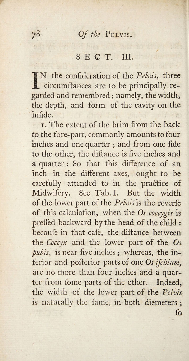 t SECT. III. IN the confideration of the Pelvis, three circumflances are to be principally re¬ garded and remembred; namely, the width, the depth, and form of the cavity on the infide. 1. The extent of the brim from the back to the fore-part, commonly amounts to four inches and one quarter; and from one fide to the other, the diffance is five inches and a quarter: So that this difference of an inch in the different axes, ought to be carefully attended to in the pra£tice of Midwifery. See Tab. I. But the width of the lower part of the Pelvis is the reverfe of this calculation, when the Os coccygis is preffed backward by the head of the child : becaufe in that cafe, the diftance between the Coccyx and the lower part of the Os pubis, is near five inches; whereas, the in¬ ferior and pofterior parts of one Os ifchium, are no more than four inches and a quar¬ ter from fome parts of the other. Indeed, the width of the lower part of the Pelvis is naturally the fame, in both diemeters; fo