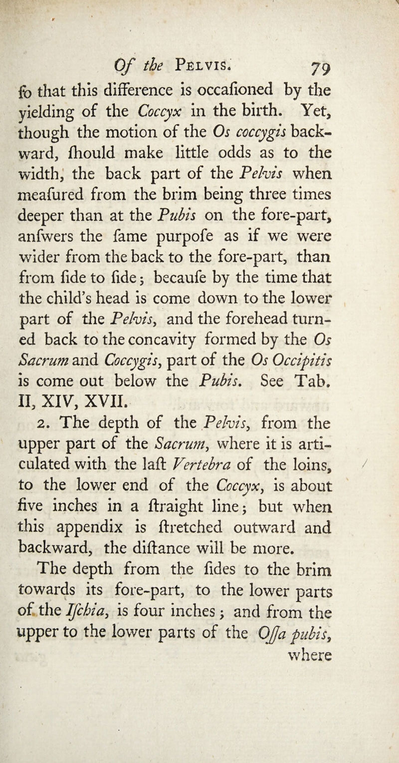 fo that this difference is occafioned by the yielding of the Coccyx in the birth. Yet, though the motion of the Os coccygh back¬ ward, Ihould make little odds as to the width, the back part of the Pelvis when meafured from the brim being three times deeper than at the Pubis on the fore-part, anfwers the fame purpofe as if we were wider from the back to the fore-part, than i. from fide to fide; becaufe by the time that the child’s head is come down to the lower part of the Pelvis, and the forehead turn¬ ed back to the concavity formed by the Os Sacrum and Coccygis, part of the Os Occipitis is come out below the Pubis. See Tab. II, XIV, XVII. 2. The depth of the Pelvis, from the upper part of the Sacrum, where it is arti¬ culated with the laft Vertebra of the loins, to the lower end of the Coccyx, is about five inches in a ftraight line; but when this appendix is ftretched outward and backward, the diftance will be more. The depth from the fides to the brim towards its fore-part, to the lowrer parts of the IJ'chia, is four inches; and from the upper to the lower parts of the Of a pubis, where
