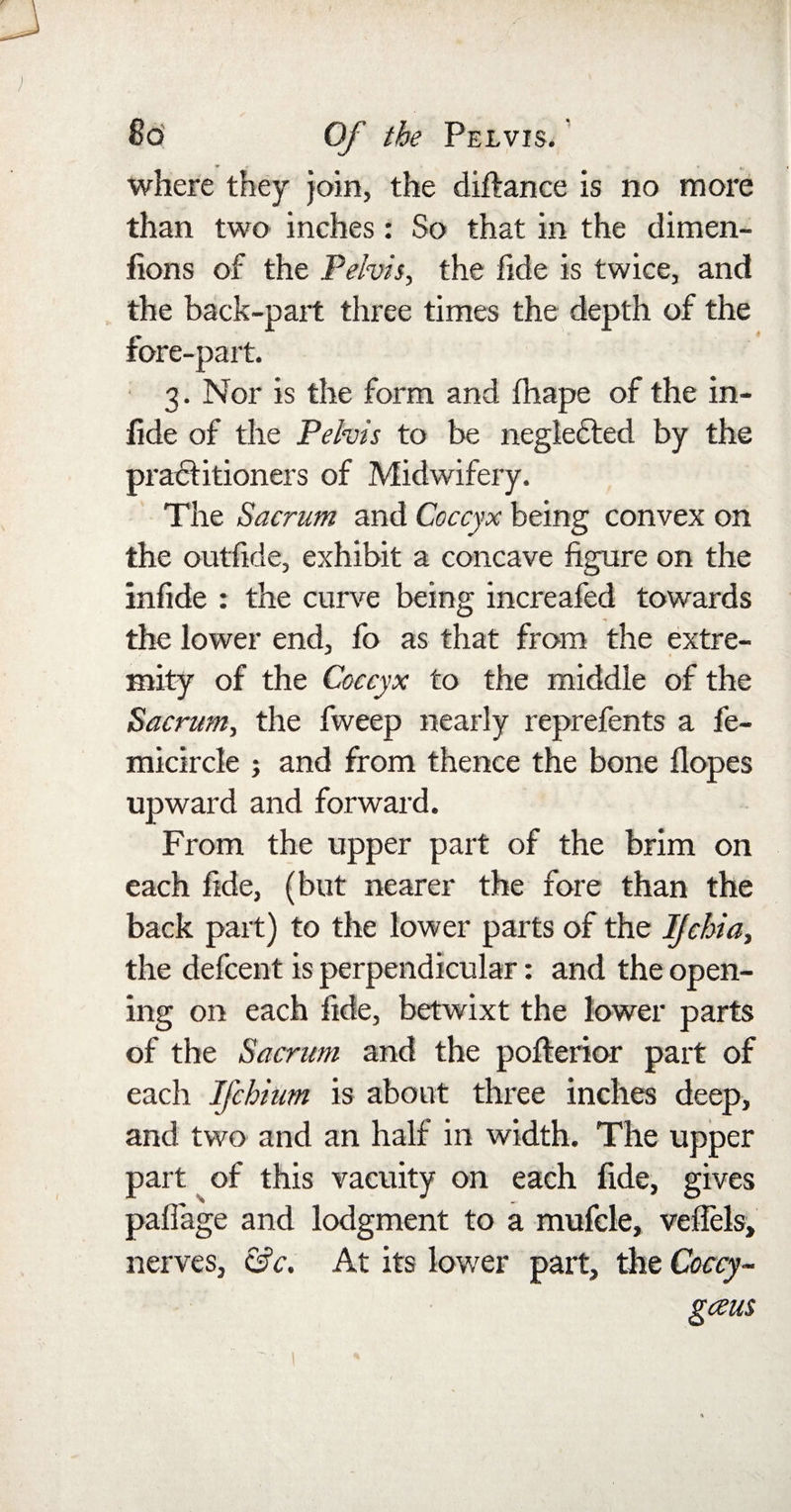 1 where they join, the diftance is no more than two inches: So that in the dimen- fions of the Pelvis, the fide is twice, and the back-part three times the depth of the fore-part. 3. Nor is the form and fhape of the in- lide of the Pelvis to be negledted by the practitioners of Midwifery. The Sacrum and Coccyx being convex on the outfide, exhibit a concave figure on the infide : the curve being increafed towards the lower end, fo as that from the extre¬ mity of the Coccyx to the middle of the Sacrum, the fweep nearly reprefents a fe- micircle ; and from thence the bone Hopes upward and forward. From the upper part of the brim on each fide, (but nearer the fore than the back part) to the lower parts of the Ijchia, the defcent is perpendicular: and the open¬ ing on each fide, betwixt the lower parts of the Sacrum and the pofterior part of each Ifchium is about three inches deep, and two and an half in width. The upper part of this vacuity on each fide, gives paffage and lodgment to a mufcle, veflels, nerves, &amp;c. At its lower part, the Coccy- gceus