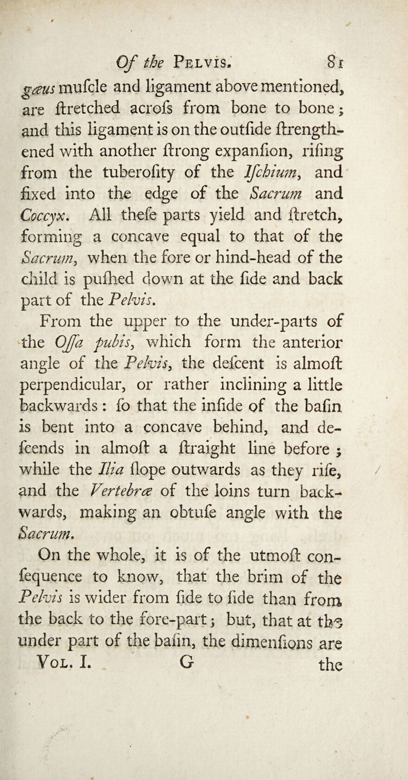gaus mufcle and ligament above mentioned, are ftretched acrofs from bone to bone j and this ligament is on the outfide ftrength- ened with another ftrong expanfion, riling from the tuberofity of the Ifchium, and fixed into the edge of the Sacrum and Coccyx. All thefe parts yield and ftretch, forming a concave equal to that of the Sacrum, when the fore or hind-head of the child is pufhed down at the fide and back part of the Pelvis. From the upper to the under-parts of the Offa pubis, which form the anterior angle of the Pelvis, the defcent is almoft perpendicular, or rather inclining a little backwards: fo that the infide of the bafin is bent into a concave behind, and de- fcends in almoft a ftraight line before j while the Ilia Hope outwards as they rife, and the Vertebra of the loins turn back¬ wards, making an obtufe angle with the Sacrum. . , : • On the whole, it is of the utmoft con- fequence to know, that the brim of the Pelvis is wider from fide to fide than from, the back to the fore-part; but, that at tlr? under part of the bafin, the dimenfions are Vol. I. G the