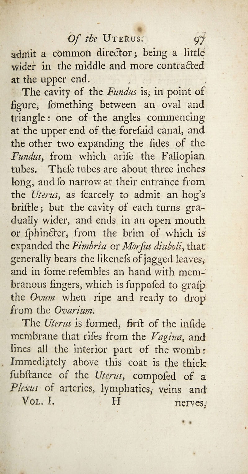 admit a common director j being a little wider in the middle and more contracted at the upper end. The cavity of the Fundus is, in point of figure* fomething between an oval and triangle: one of the angles commencing at the upper end of the forefaid canal, and the other two expanding the Tides of the Fundus, from which arife the Fallopian tubes. Thefe tubes are about three inches long, and fo narrow at their entrance from the Uterus, as fcarcely to admit an hog’s brittle; but the cavity of each turns gra¬ dually wider, and ends in an open mouth or fphinCTer, from the brim of which is expanded the Fimbria or Morfus diaboli, that generally bears the likenefs of jagged leaves, and in fome refembles an hand with mem¬ branous fingers, which is fuppofed to gralp the Ovum when ripe and ready to drop from the Ovarium. The Uterus is formed* firft of the infide membrane that rifes from the Vagina, and lines all the interior part of the womb; Immediately above this coat is the thick fubftance of the Uterus, compofed of a Plexus of arteries, lymphatics,' veins and Vol. I. H nerves**