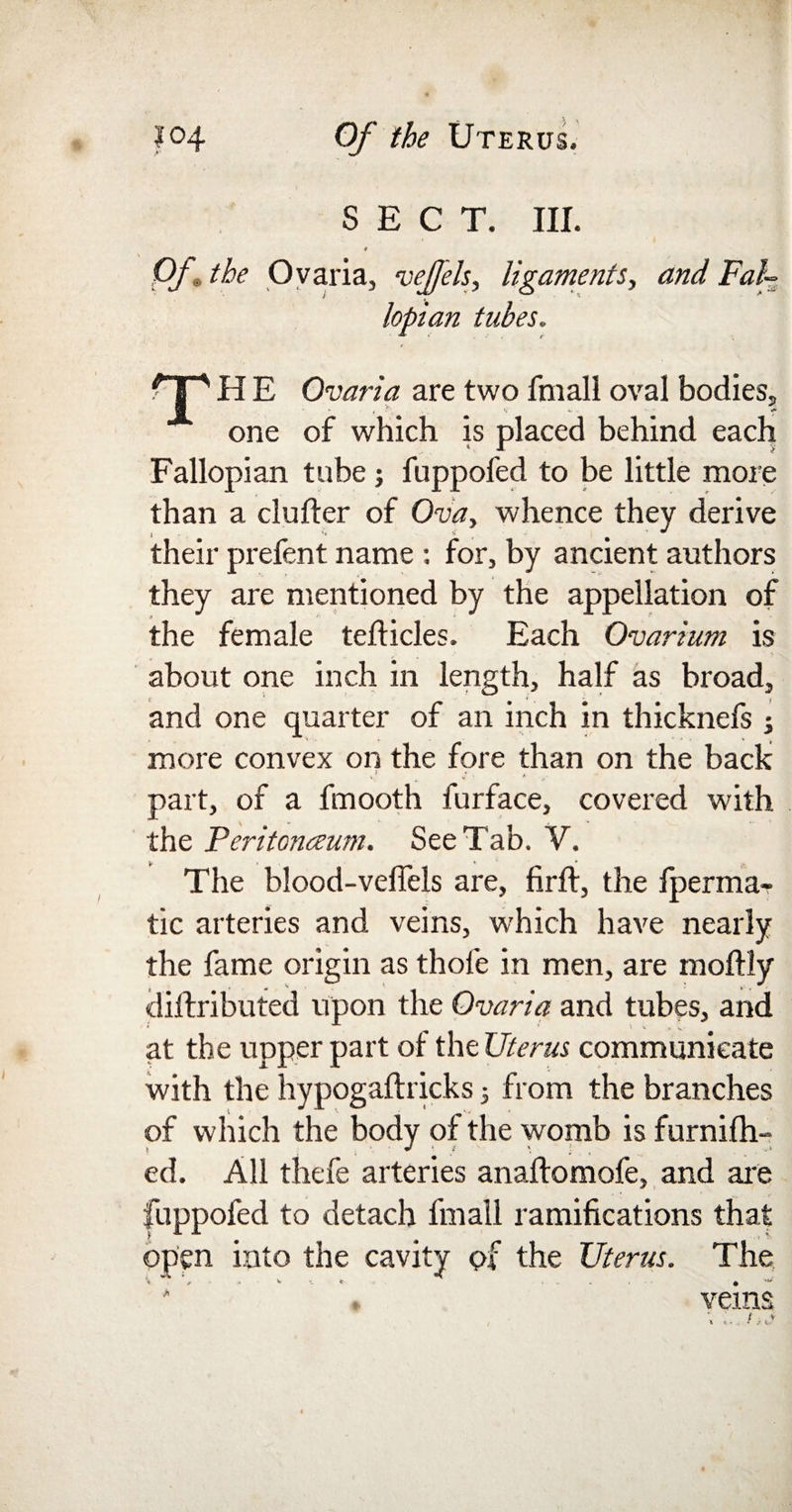 SECT. III. * Of* the Ovaria, vefjels, ligaments., and Fal¬ lopian tubes. rr H E Ovaria are two fmall oval bodies, one of which is placed behind each Fallopian tube; fuppofed to be little more than a duller of Ova, whence they derive » . # •' their prefent name : for, by ancient authors they are mentioned by the appellation of the female tellicles. Each Ovarium is about one inch in length, half as broad, and one quarter of an inch in thicknefs j more convex on the fore than on the back part, of a fmooth furface, covered with the Peritonaum. See Tab. Y. The blood-velfels are, firft, the fperma- tic arteries and veins, which have nearly the fame origin as thofe in men, are moffly diilributed upon the Ovaria and tubes, and at the upper part of the Uterus communicate with the hypogaftricks; from the branches of which the body of the womb is furnifh- ed. All thefe arteries anallomofe, and are fuppofed to detach fmall ramifications that open into the cavity of the Uterus. The '■« a . v - t .... » ' veins