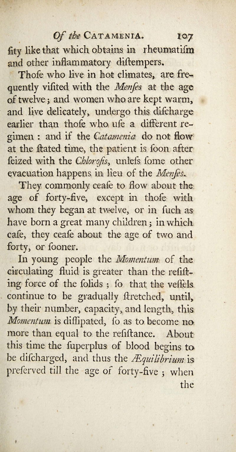 fity like that which obtains in rheumatifm and other inflammatory diftempers. Thofe who live in hot climates, are fre¬ quently vifited with the Menfes at the age of twelve; and women who are kept warm, and live delicately, undergo this difcharge earlier than thofe who ufe a different re¬ gimen : and if the Catamenia do not flow at the Hated time, the patient is foon after feized with the Chlorofs, unlefs feme other evacuation happens in lieu of the Menfes. They commonly ceafe to flow about the age of forty-five, except in thofe with whom they began at twelve, or in fuch as have born a great many children; in which cafe, they ceafe about the age of two and forty, or fooner. In young people the Momentum of the circulating fluid is greater than the refill¬ ing force of the folids ; fo that the veflels continue to be gradually llretched, until, by their number, capacity, and length, this Momentum is diffipated, fo as to become no more than equal to the refiltance. About this time the fuperplus of blood begins to be difcharged, and thus the /Equilibrium is preferved till the age of forty-five 5 when