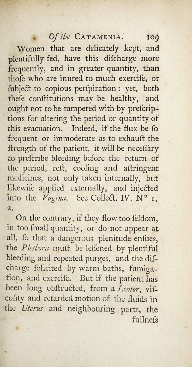 Women that are delicately kept, and plentifully fed, have this difcharge more frequently, and in greater quantity, than thofe who are inured to much exercife, or fubjedt to copious perfpiration : yet, both thefe conftitutions may be healthy, and ought not to be tampered with by prefcrip- tions for altering the period or quantity of this evacuation. Indeed, if the flux be fo frequent or immoderate as to exhauft the ftrength of the patient, it will be neceflary to prefcribe bleeding before the return of the period, reft, cooling and aftringent medicines, not only taken internally, but likewife applied externally, and injected into the Vagina. See Colledt. IV. N° 1, 2. On the contrary, if they flow too feldom, in too fmall quantity, or do not appear at all, fo that a dangerous plenitude enfues, the Plethora muft be leffened by plentiful bleeding and repeated purges, and the dif¬ charge folicited by warm baths, fumiga¬ tion, and exercife. But if the patient has been long obftrudted, from a Lentor, vif- cohty and retarded motion of the fluids in the Uterus and neighbouring parts, the fullnefs