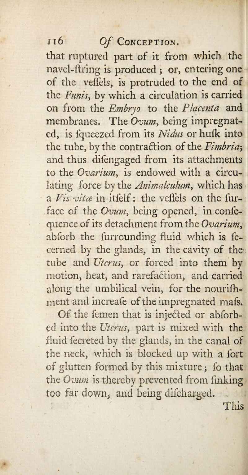 that ruptured part of it from which the navel-firing is produced ; or, entering one of the veffels, is protruded to the end of the Funis, bv which a circulation is carried on from the Embryo to the Placenta and membranes. The Ovum, being impregnat¬ ed, is fqueezed from its Nidus or hulk into the tube, by the contraction of the Fimbria-, and thus difengaged from its attachments to the Ovarium, is endowed with a circu¬ lating force by the Animalculum, which has a Vis vita in itfelf: the vefiels on the fur- face of the Ovum, being opened, in confe- quence of its detachment from the Ovarium, abforb the furrounding fluid which is fe- cerned by the glands, in the cavity of the tube and Uterus, or forced into them by motion, heat, and rarefaction, and carried along the umbilical vein, for the nourifh- ment and increafe of the impregnated mafs. Of the femen that is inje&amp;ed or abforb- ed into the Uterus, part is mixed with the fluid fecreted by the glands, in the canal of the neck, which is blocked up with a fort of glutten formed by this mixture -, fo that the Ovum is thereby prevented from finking too far down, and being difcharged. This