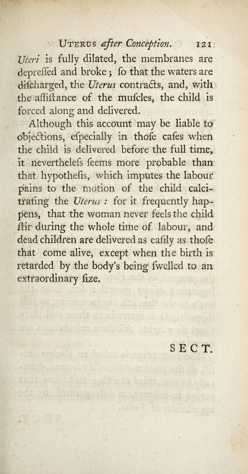 'Uteri is fully dilated, the membranes are deprefled and broke; fo that the waters are difcharged, the Uterus contracts, and, with the afliif ance of the mufcles, the child is forced along and delivered. Although this account may be liable to objections, efpecially in thofe cafes when the child is delivered before the full time, it neverthelefs feems more probable than that hypothecs, which imputes the labour pains to the motion of the child calci- trating the Uterus : for it frequently hap¬ pens, that the woman never feels the child ftir during the whole time of labour, and dead children are delivered as eafily as thofe that come alive, except when the birth is retarded by the body’s being fwelled to an extraordinary fize. N