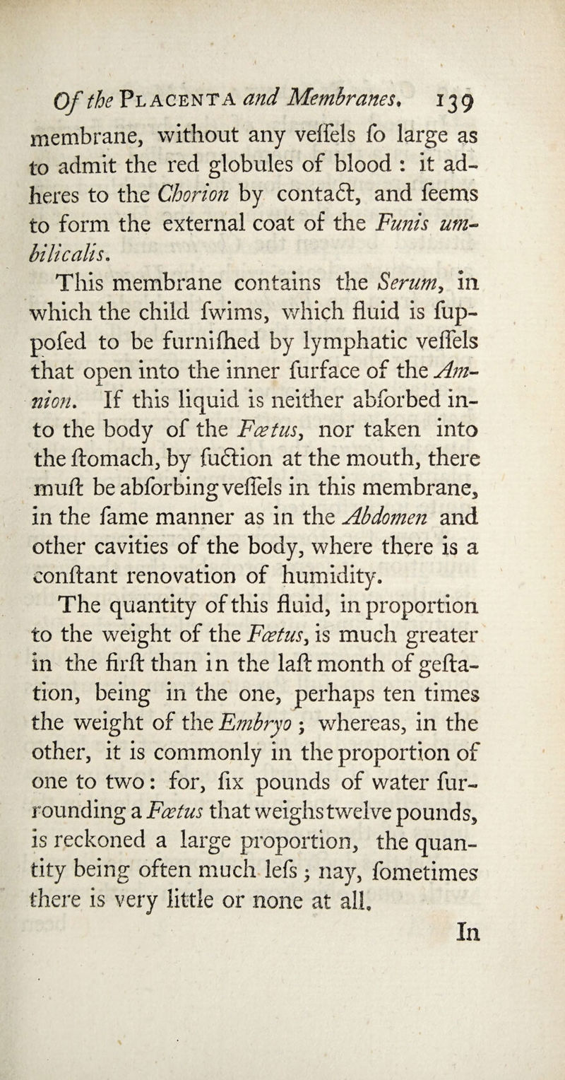 membrane, without any veffels fo large as to admit the red globules of blood : it ad¬ heres to the Chorion by contadf, and feems to form the external coat of the Funis um- bilicalis. This membrane contains the Serum, in which the child fwims, which fluid is fup- pofed to be furniflied by lymphatic veffels that open into the inner furface of the Am¬ nion. If this liquid is neither abforbed in¬ to the body of the Feet us, nor taken into the ftomach, by fudlion at the mouth, there muff be abforbing veffels in this membrane, in the fame manner as in the Abdomen and other cavities of the body, where there is a conftant renovation of humidity. The quantity of this fluid, in proportion to the weight of the Foetus, is much greater in the firft than i n the laft month of gefta- tion, being in the one, perhaps ten times the weight of the Embryo; whereas, in the other, it is commonly in the proportion of one to two: for, fix pounds of water fur¬ rounding a Foetus that weighs twelve pounds, is reckoned a large proportion, the quan¬ tity being often much lefs ; nay, fometimes there is very little or none at all. In