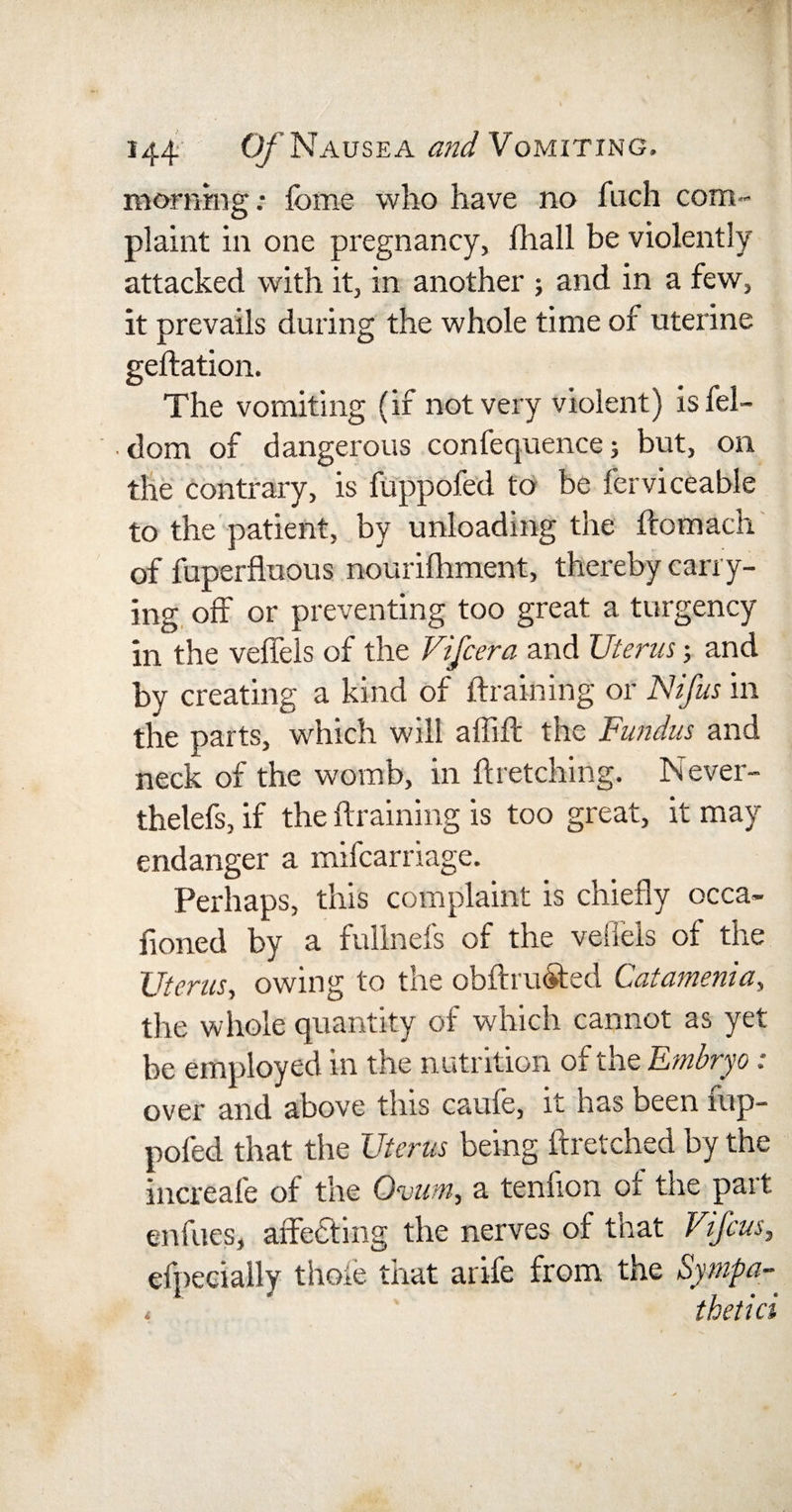 morning: feme who have no fuch com¬ plaint in one pregnancy, fhall be violently attacked with it, in another and in a few, it prevails during the whole time of uterine geftation. The vomiting (if not very violent) isfel- dom of dangerous confequence; but, on the contrary, is fuppofed to be fcrviceable to the patient, by unloading the ftomach of fuperfluous nourilhment, thereby carry¬ ing off or preventing too great a turgency in the veffels of the Vifcera and Uterus ; and by creating a kind of draining or Nifus in the parts, which will affift the Fundus and neck of the womb, in dretching. Never- thelefs, if the draining is too great, it may endanger a mifcarriage. Perhaps, this complaint is chiefly occa- fioned by a fullnefs of the veffels of the Uterus, owing to the obftru&amp;ed Catamenia, the whole quantity of which cannot as yet be employed in the nutrition of the Embryo : over and above this caufe, it has been fup¬ pofed that the Uterus being ftretched by the increafe of the Ovum, a tenfion of the part enfues, affecting the nerves of that Vifcus, efpeeiaily thole that arife from the Sympay t thetici