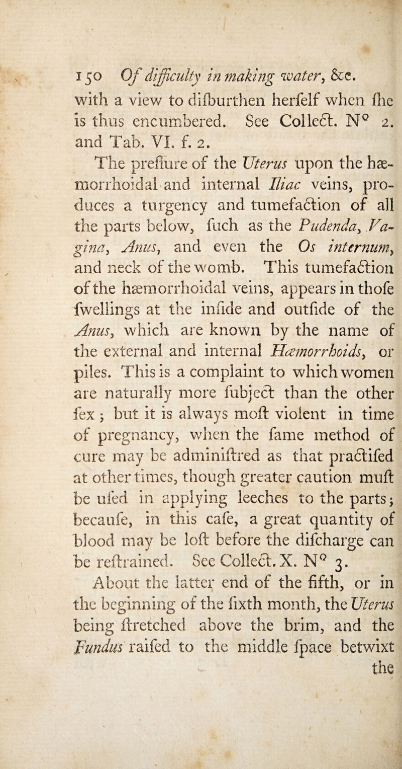 with a view to dilburthen herfelf when Ihe is thus encumbered. See ColleCt. N° 2. and Tab. VI f. 2. The prefiure of the Uterus upon the has- morrhoidal and internal Iliac veins, pro¬ duces a turgency and tumefaction of all the parts below, fuch as the Pudenda, Va¬ gina, Anus, and even the Os internum, and neck of the womb. This tumefaction of the hemorrhoidal veins, appears in thofe fwellings at the in fide and out fide of the Anus, which are known by the name of the external and internal Haemorrhoids, or piles. This is a complaint to which women are naturally more fubject than the other fex ; but it is always molt violent in time of pregnancy, when the fame method of cure may be adminiftred as that practifed at other times, though greater caution muff be ufed in applying leeches to the parts; becaufe, in this cafe, a great quantity of blood may be loft before the difeharge can be refrained. See Collect. X. N° 3. About the latter end of the fifth, or in the beginning of the lixth month, the Uterus being ftretched above the brim, and the Fundus railed to the middle fpace betwixt the