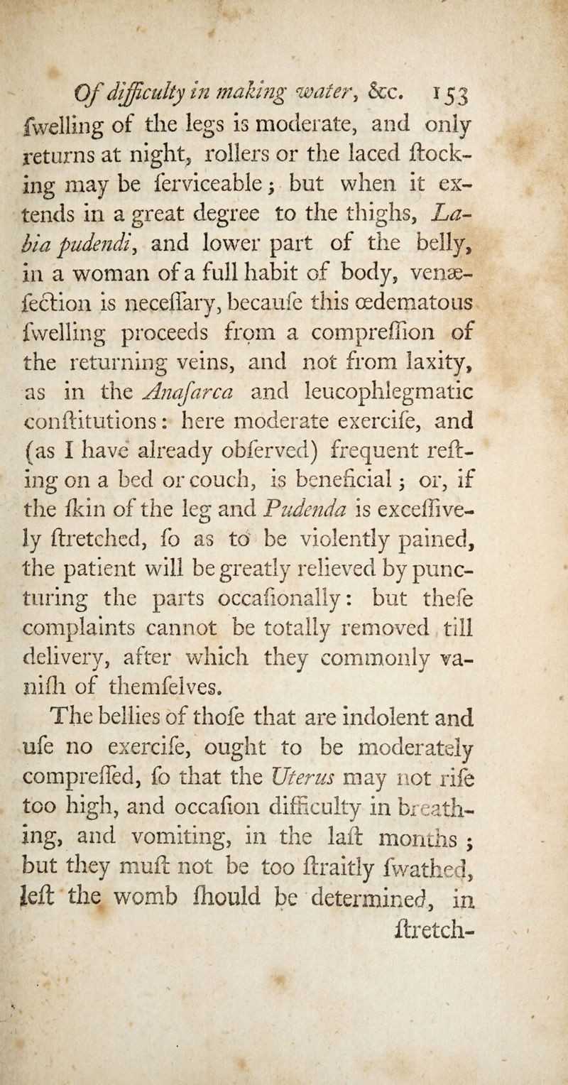 fwelling of the legs is moderate, and only returns at night, rollers or the laced ftock- ing may be ferviceable; but when it ex¬ tends in a great degree to the thighs, La- bia pudendi, and lower part of the belly, in a woman of a full habit of body, venae- fection is neceffary, becaufe this (edematous fwelling proceeds from a compreffion of the returning veins, and not from laxity, as in the Anafarca and leucophlegmatic conftitutions: here moderate exercife, and (as I have already obferved) frequent reft- ing on a bed or couch, is beneficial 5 or, if the fkin of the leg and Pudenda is exceffive- ly ftretched, fo as to be violently pained, the patient will be greatly relieved by punc¬ turing the parts occafionally: but thefe complaints cannot be totally removed till delivery, after which they commonly va- nifli of themfelves. The bellies of thofe that are indolent and ufe no exercife, ought to be moderately compreffed, fo that the Uterus may not rife too high, and occafion difficulty in breath¬ ing, and vomiting, in the laft months ; but they mud; not be too ftraitly fwathed, left the womb fhould be determined, in ftretch-